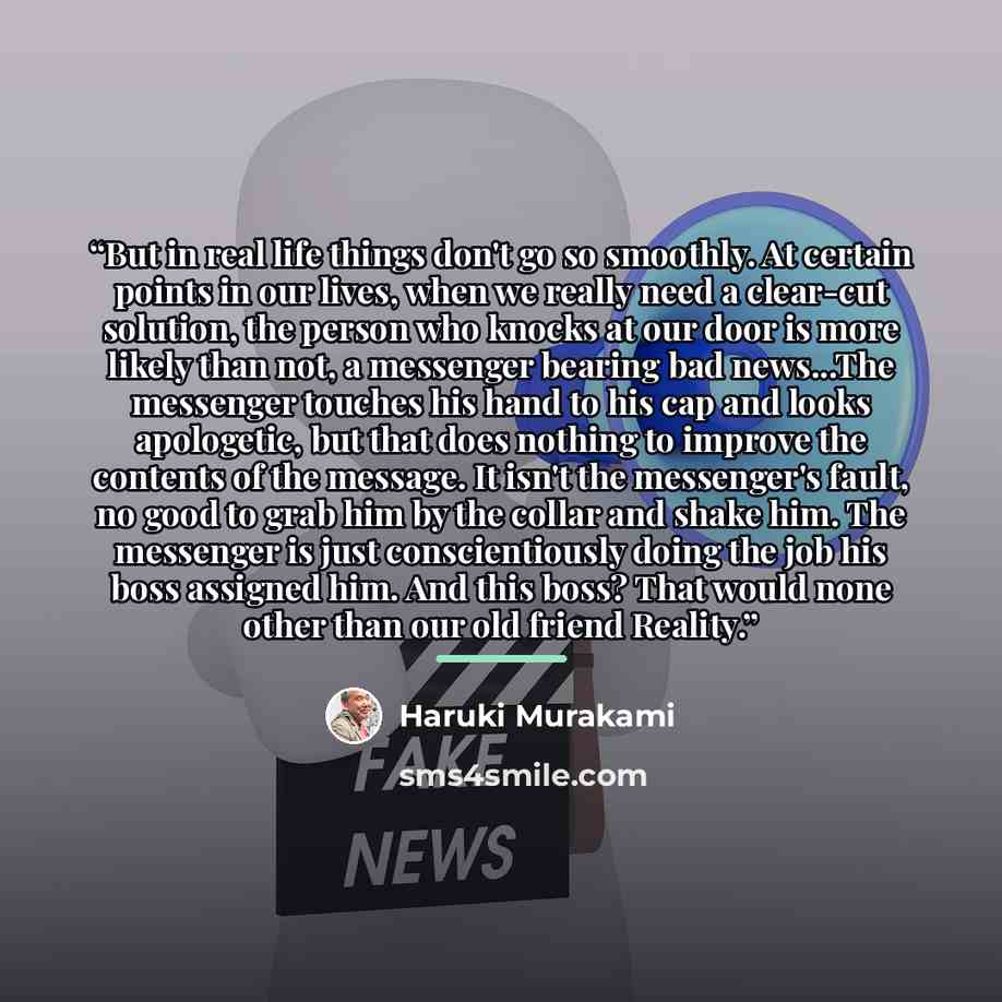 “But in real life things don't go so smoothly. At certain points in our lives, when we really need a clear-cut solution, the person who knocks at our door is more likely than not, a messenger bearing bad news...The messenger touches his hand to his cap and looks apologetic, but that does nothing to…” quote by Haruki Murakami