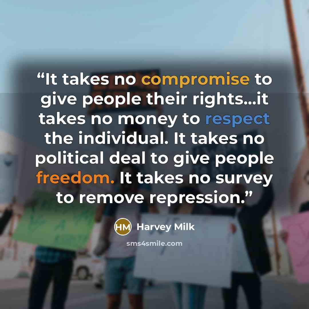 “It takes no compromise to give people their rights...it takes no money to respect the individual. It takes no political deal to give people freedom. It takes no survey to remove repression.” quote by Harvey Milk