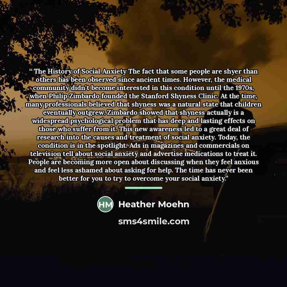 “The History of Social Anxiety The fact that some people are shyer than others has been observed since ancient times. However, the medical community didn’t become interested in this condition until the 1970s, when Philip Zimbardo founded the Stanford Shyness Clinic. At the time, many professionals…” quote by Heather Moehn