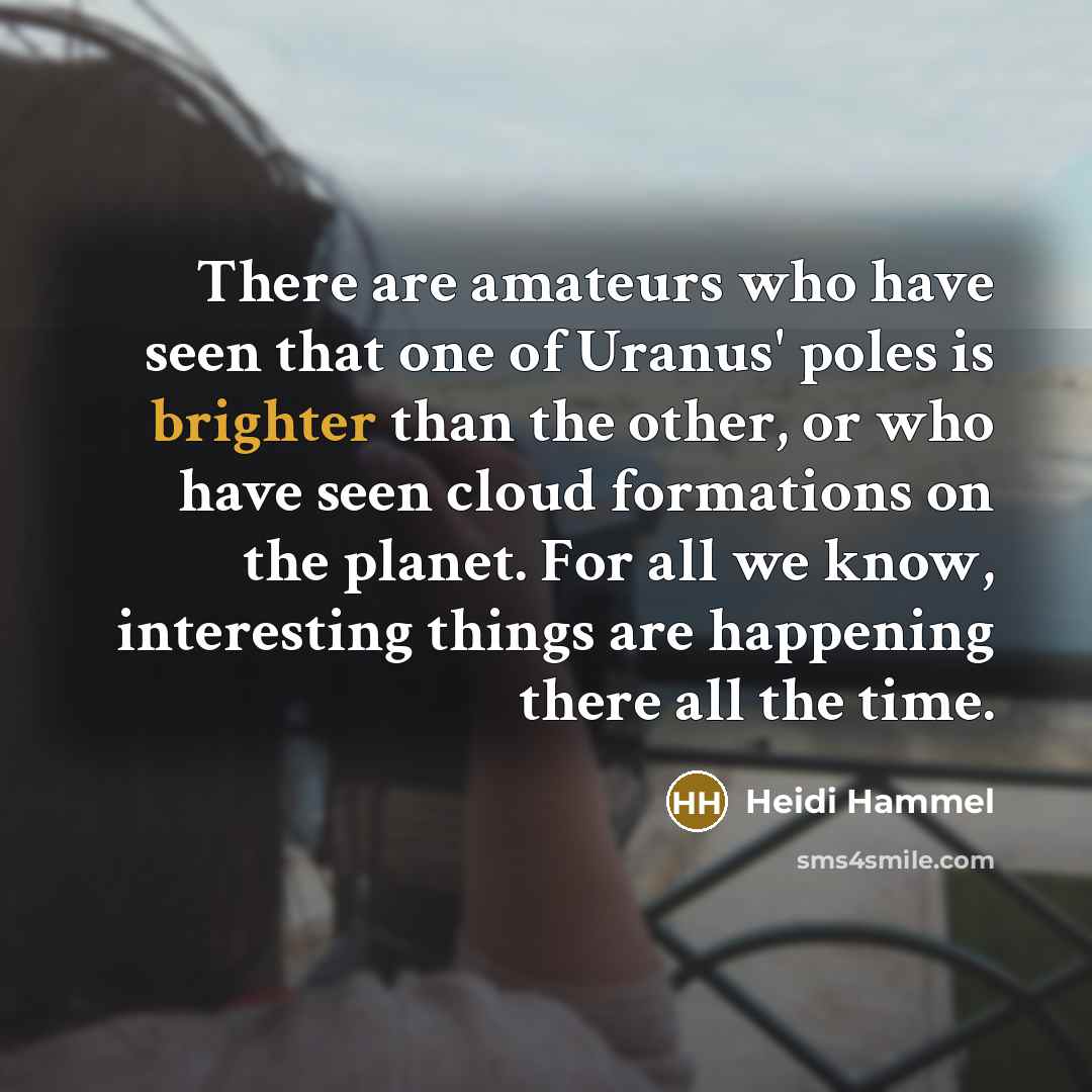 “There are amateurs who have seen that one of Uranus' poles is brighter than the other, or who have seen cloud formations on the planet. For all we know, interesting things are happening there all the time.” quote by Heidi Hammel