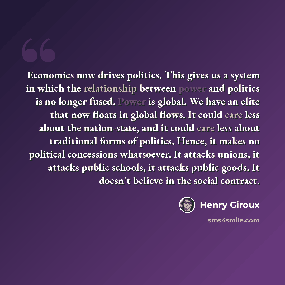 “Economics now drives politics. This gives us a system in which the relationship between power and politics is no longer fused. Power is global. We have an elite that now floats in global flows. It could care less about the nation-state, and it could care less about traditional forms of politics…” quote by Henry Giroux