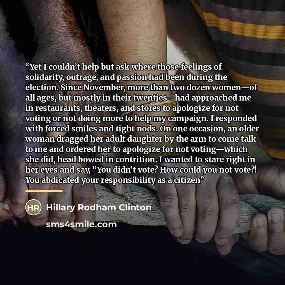 “Yet I couldn’t help but ask where those feelings of solidarity, outrage, and passion had been during the election. Since November, more than two dozen women—of all ages, but mostly in their twenties—had approached me in restaurants, theaters, and stores to apologize for not voting or not doing…” quote by Hillary Rodham Clinton