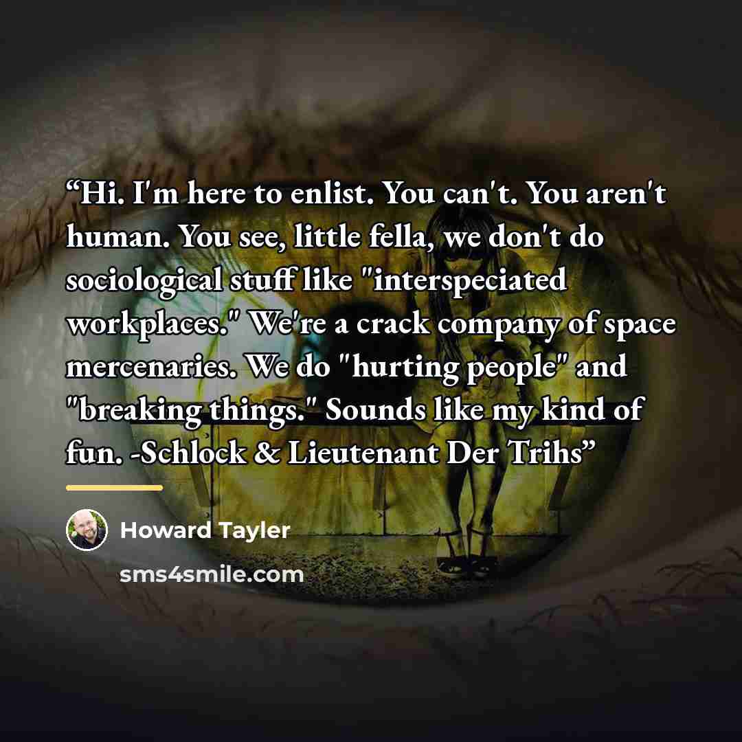 “Hi. I'm here to enlist. You can't. You aren't human. You see, little fella, we don't do sociological stuff like "interspeciated workplaces." We're a crack company of space mercenaries. We do "hurting people" and "breaking things." Sounds like my kind of fun. -Schlock & Lieutenant Der Trihs” quote by Howard Tayler