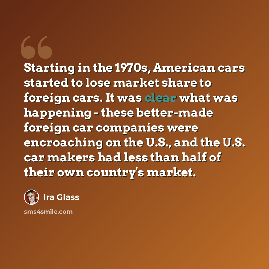 “Starting in the 1970s, American cars started to lose market share to foreign cars. It was clear what was happening - these better-made foreign car companies were encroaching on the U.S., and the U.S. car makers had less than half of their own country's market.” quote by Ira Glass