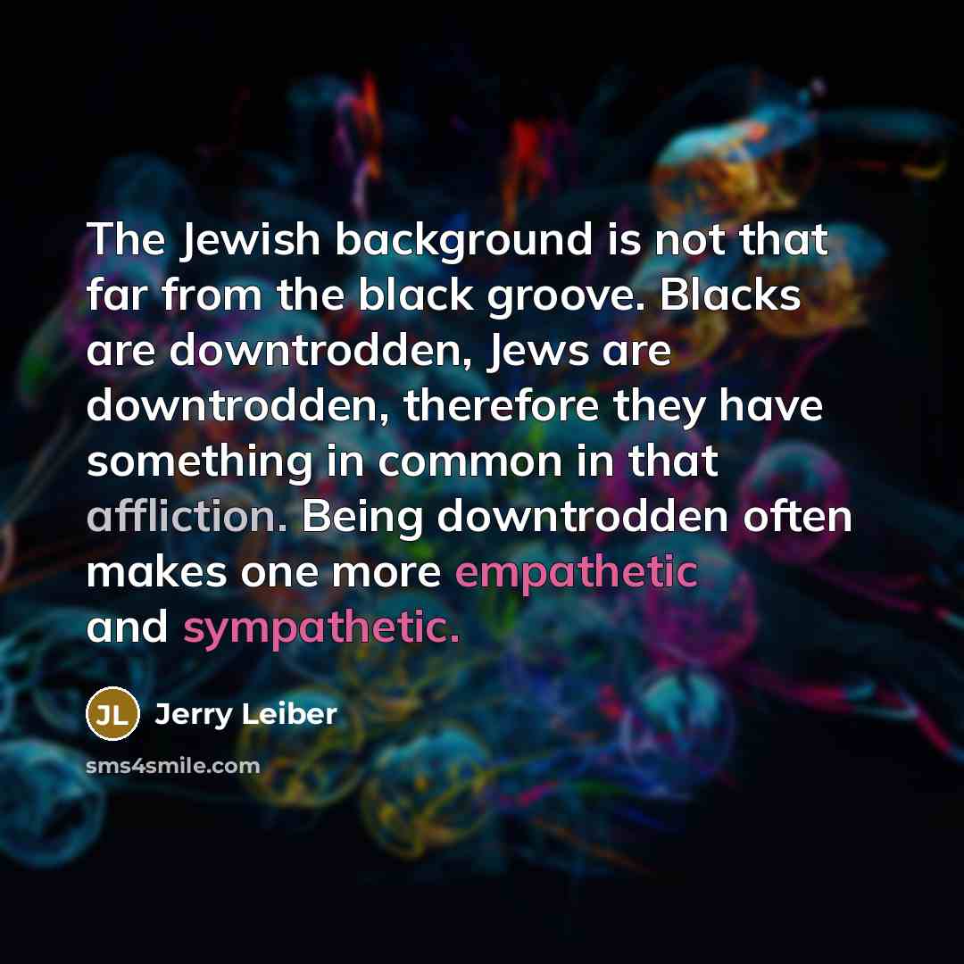 “The Jewish background is not that far from the black groove. Blacks are downtrodden, Jews are downtrodden, therefore they have something in common in that affliction. Being downtrodden often makes one more empathetic and sympathetic.” quote by Jerry Leiber