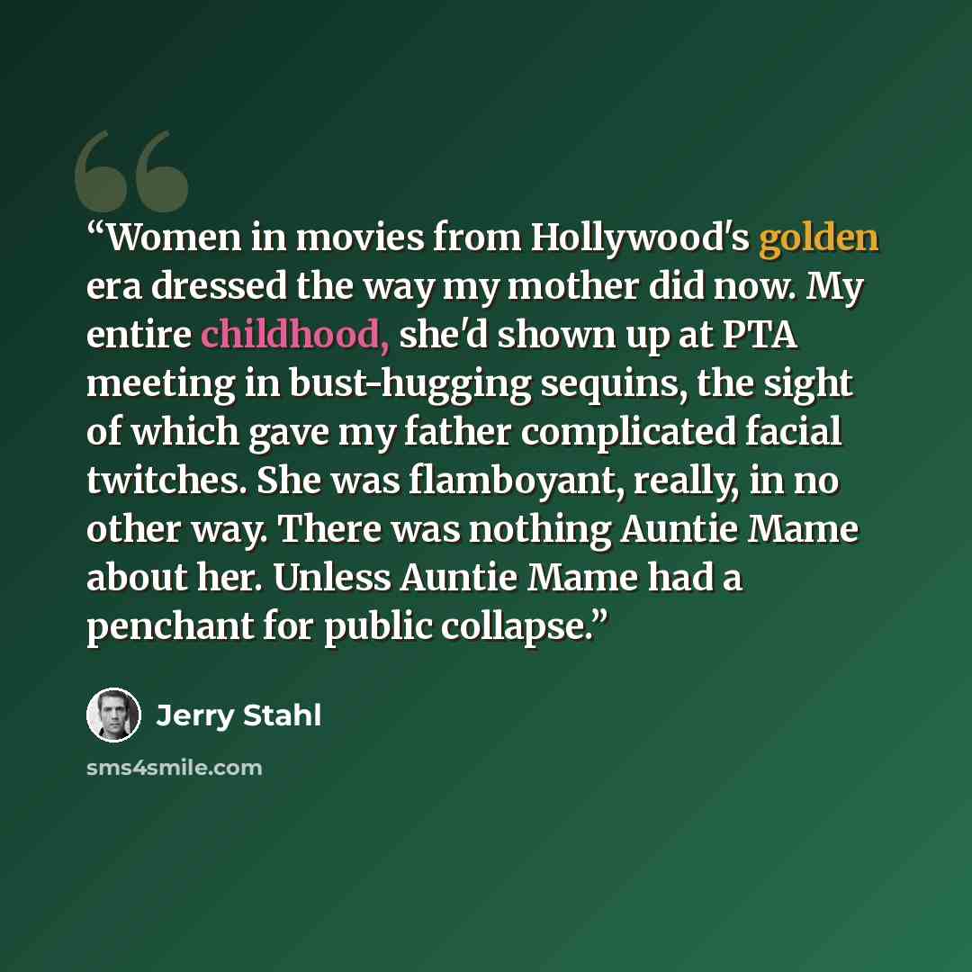“Women in movies from Hollywood's golden era dressed the way my mother did now. My entire childhood, she'd shown up at PTA meeting in bust-hugging sequins, the sight of which gave my father complicated facial twitches. She was flamboyant, really, in no other way. There was nothing Auntie Mame about…” quote by Jerry Stahl