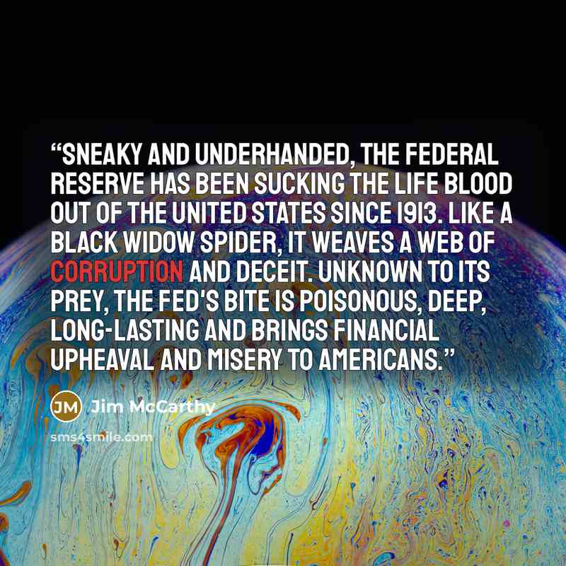 “Sneaky and underhanded, the Federal Reserve has been sucking the life blood out of the United States since 1913. Like a black widow spider, it weaves a web of corruption and deceit. Unknown to its prey, the FED's bite is poisonous, deep, long-lasting and brings financial upheaval and misery to…” quote by Jim McCarthy