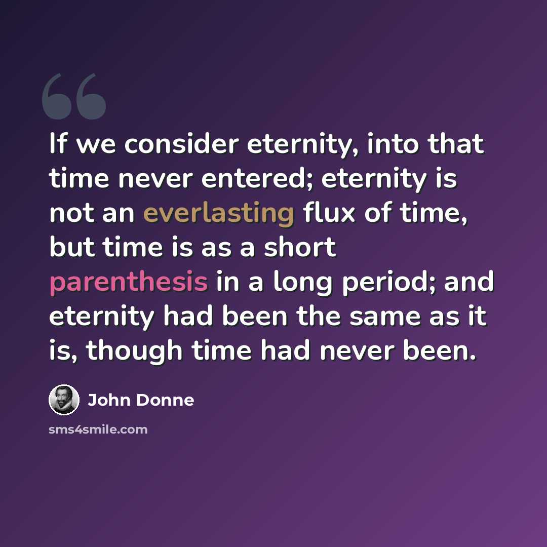 “If we consider eternity, into that time never entered; eternity is not an everlasting flux of time, but time is as a short parenthesis in a long period; and eternity had been the same as it is, though time had never been.” quote by John Donne