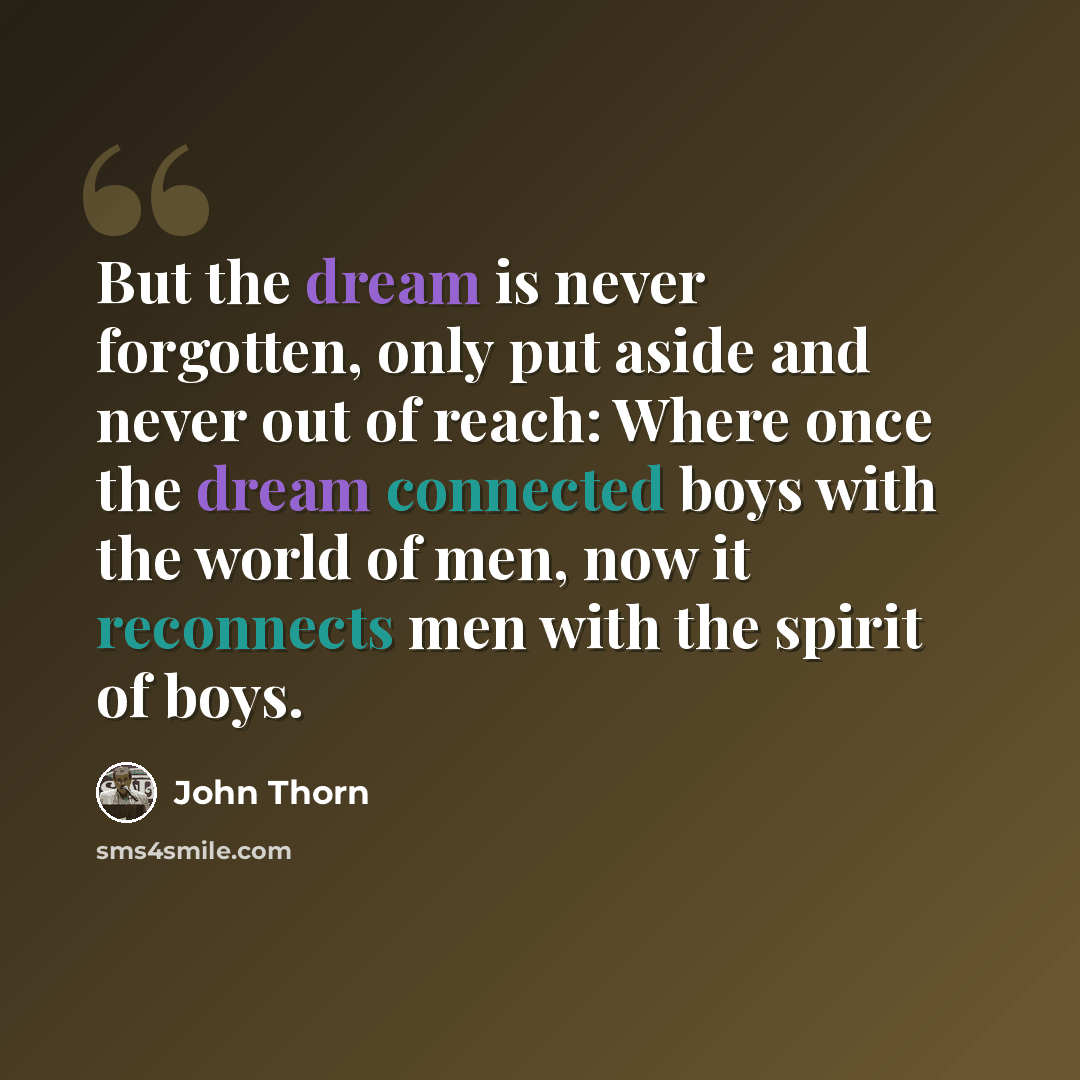 “But the dream is never forgotten, only put aside and never out of reach: Where once the dream connected boys with the world of men, now it reconnects men with the spirit of boys.” quote by John Thorn