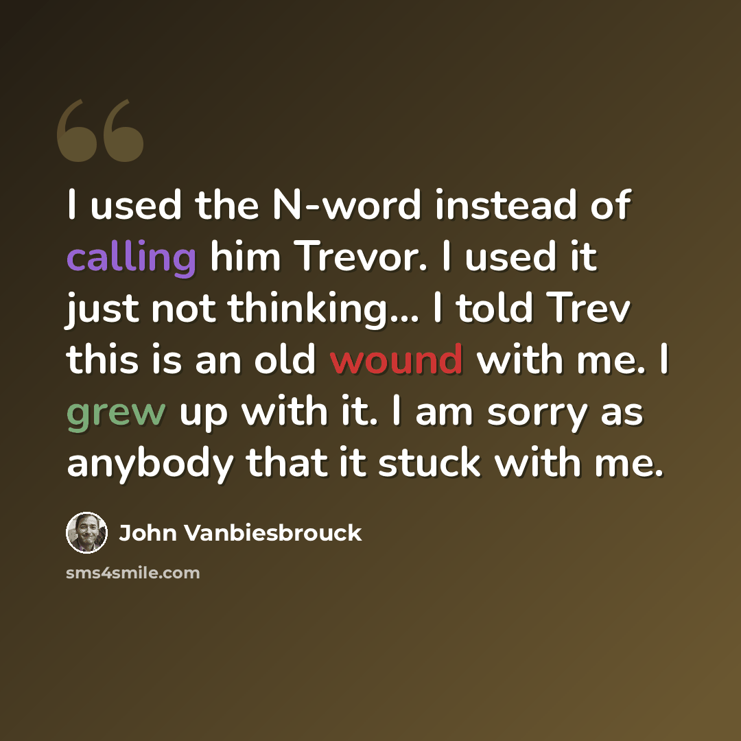 “I used the N-word instead of calling him Trevor. I used it just not thinking... I told Trev this is an old wound with me. I grew up with it. I am sorry as anybody that it stuck with me.” quote by John Vanbiesbrouck