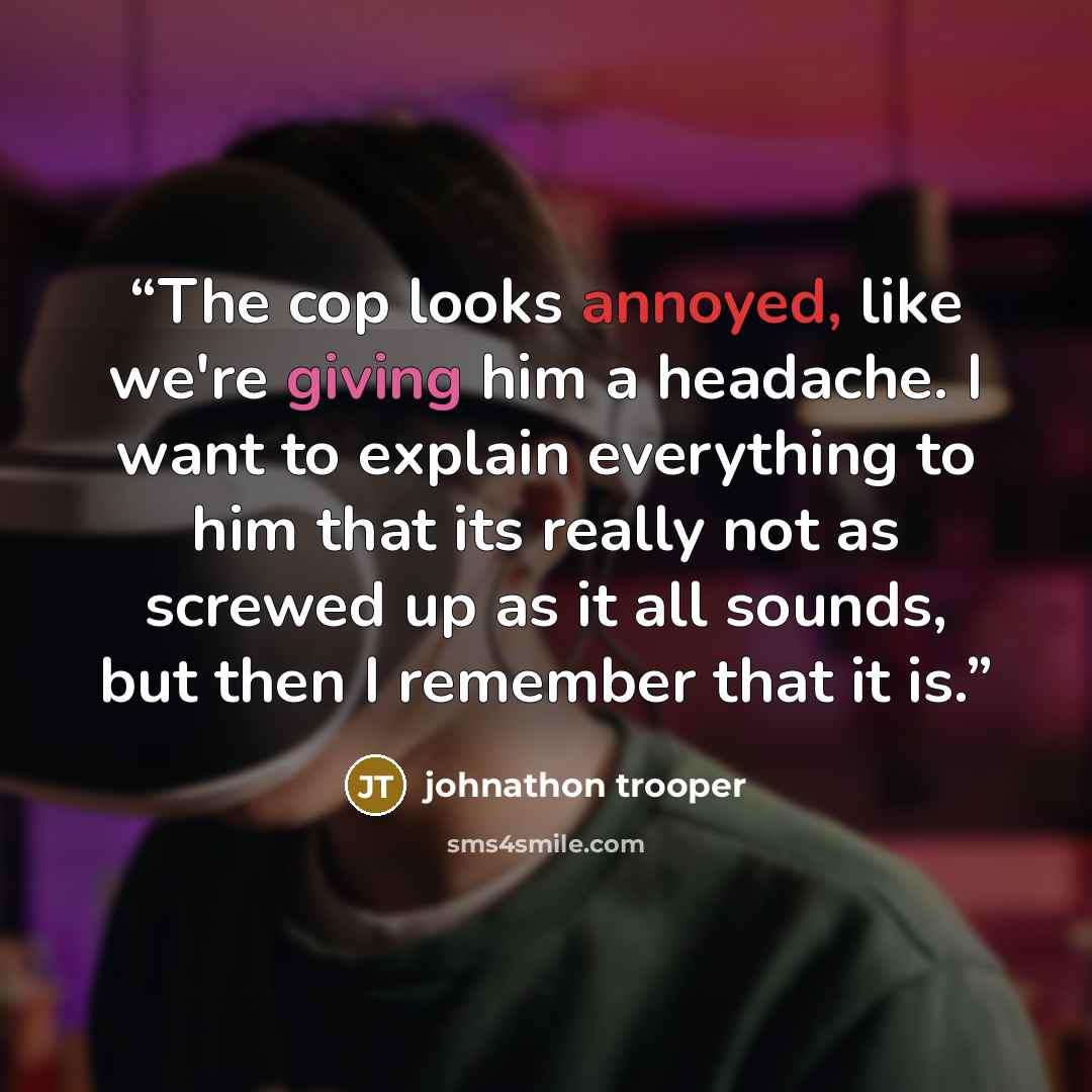 “The cop looks annoyed, like we're giving him a headache. I want to explain everything to him that its really not as screwed up as it all sounds, but then I remember that it is.” quote by johnathon trooper