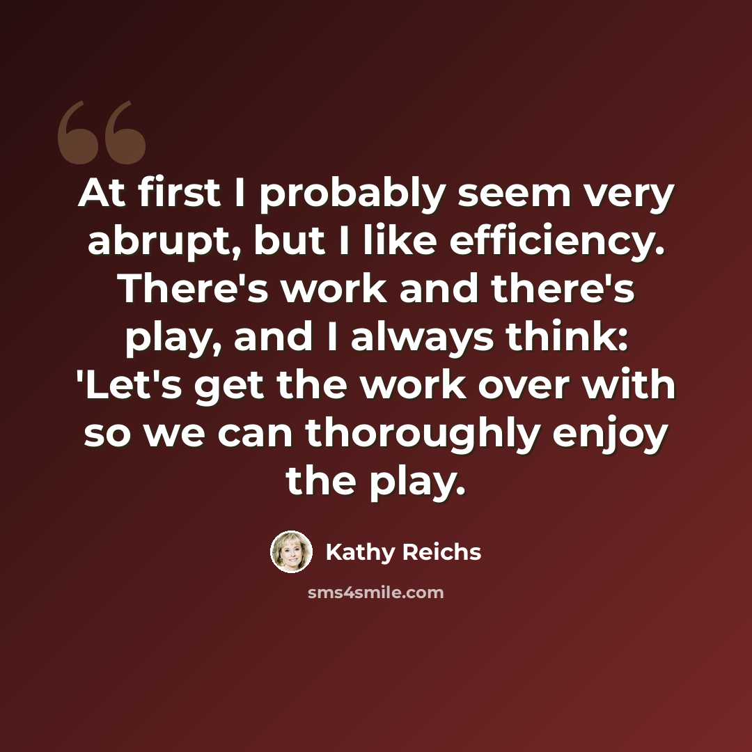 “At first I probably seem very abrupt, but I like efficiency. There's work and there's play, and I always think: 'Let's get the work over with so we can thoroughly enjoy the play.” quote by Kathy Reichs