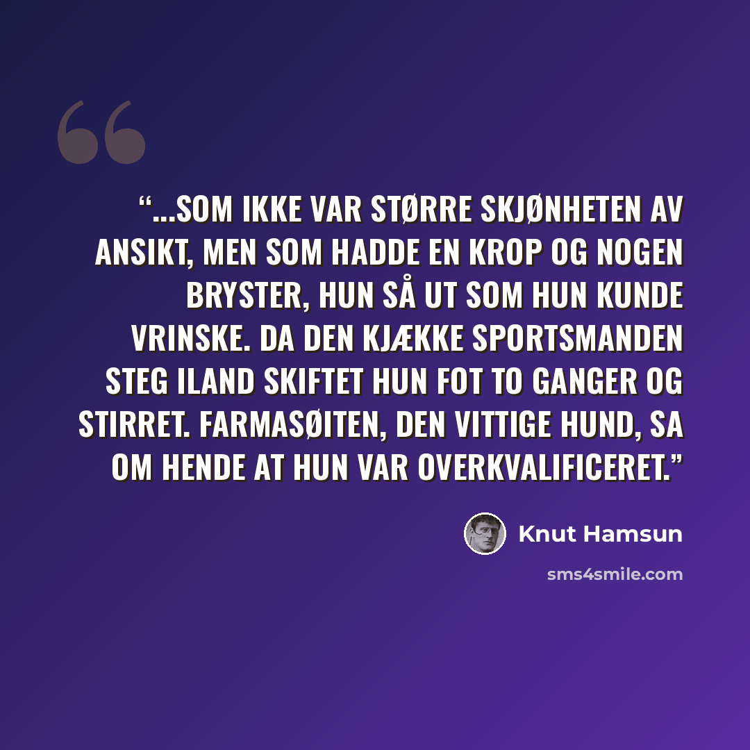 “...som ikke var større skjønheten av ansikt, men som hadde en krop og nogen bryster, hun så ut som hun kunde vrinske. Da den kjække sportsmanden steg iland skiftet hun fot to ganger og stirret. Farmasøiten, den vittige hund, sa om hende at hun var overkvalificeret.” quote by Knut Hamsun