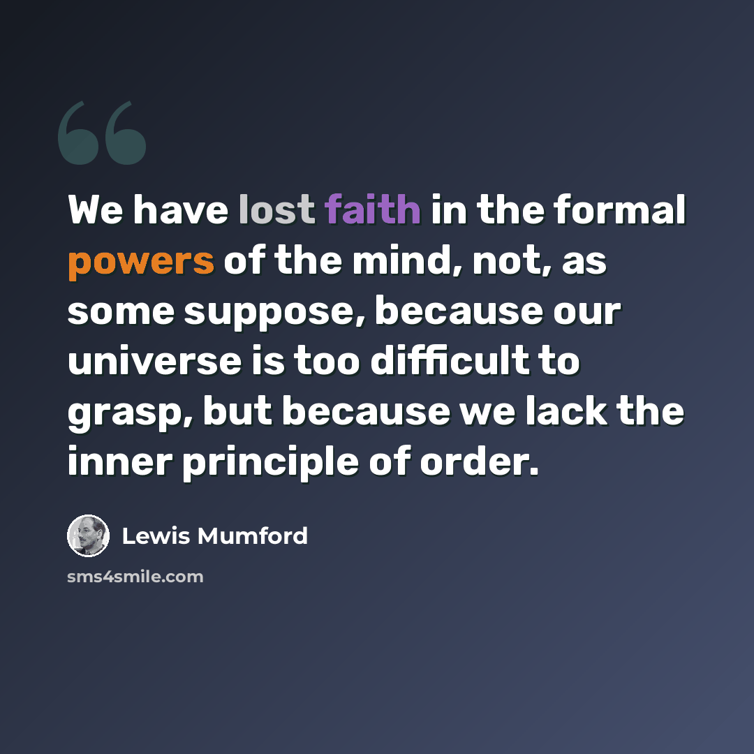 “We have lost faith in the formal powers of the mind, not, as some suppose, because our universe is too difficult to grasp, but because we lack the inner principle of order.” quote by Lewis Mumford