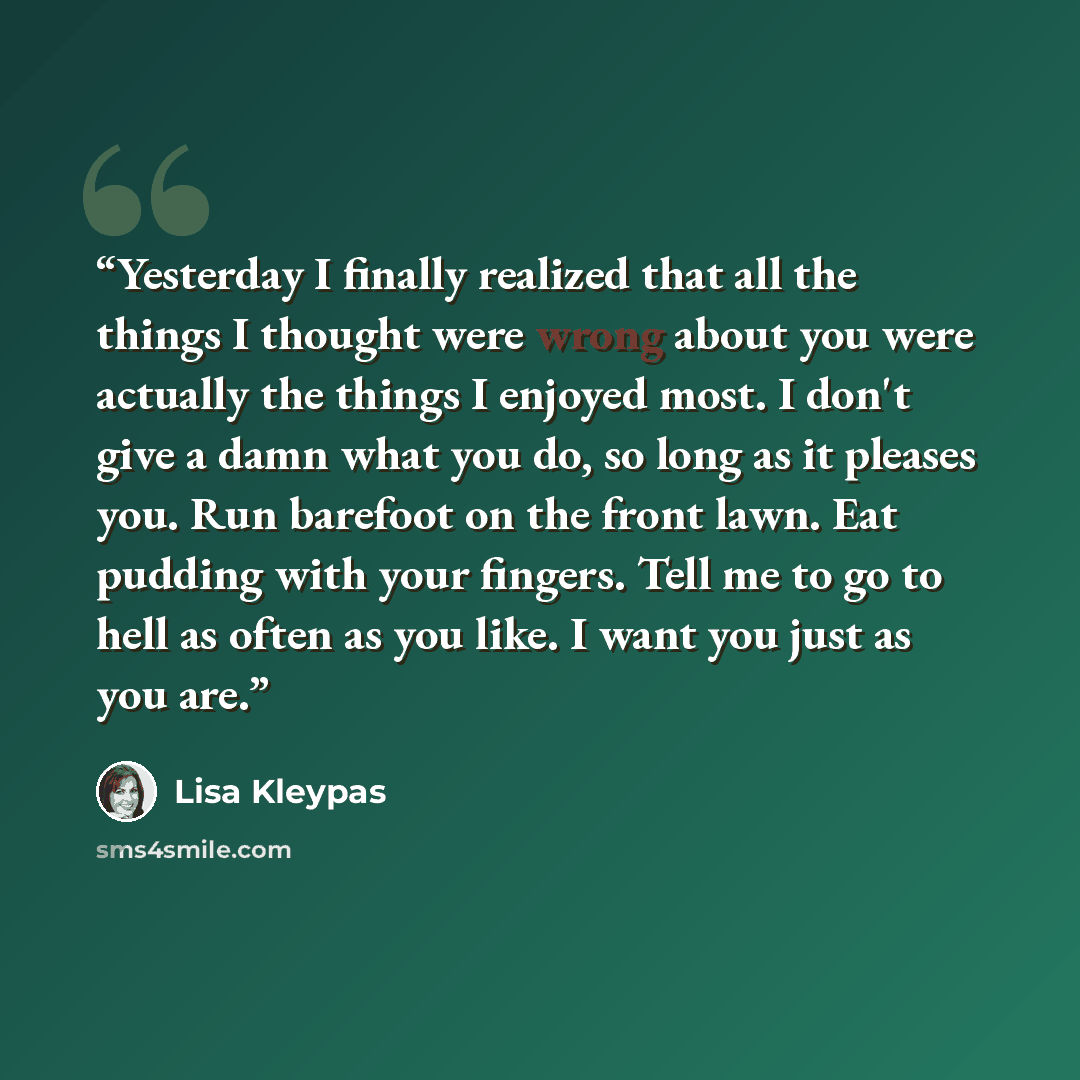 “Yesterday I finally realized that all the things I thought were wrong about you were actually the things I enjoyed most. I don't give a damn what you do, so long as it pleases you. Run barefoot on the front lawn. Eat pudding with your fingers. Tell me to go to hell as often as you like. I want you…” quote by Lisa Kleypas