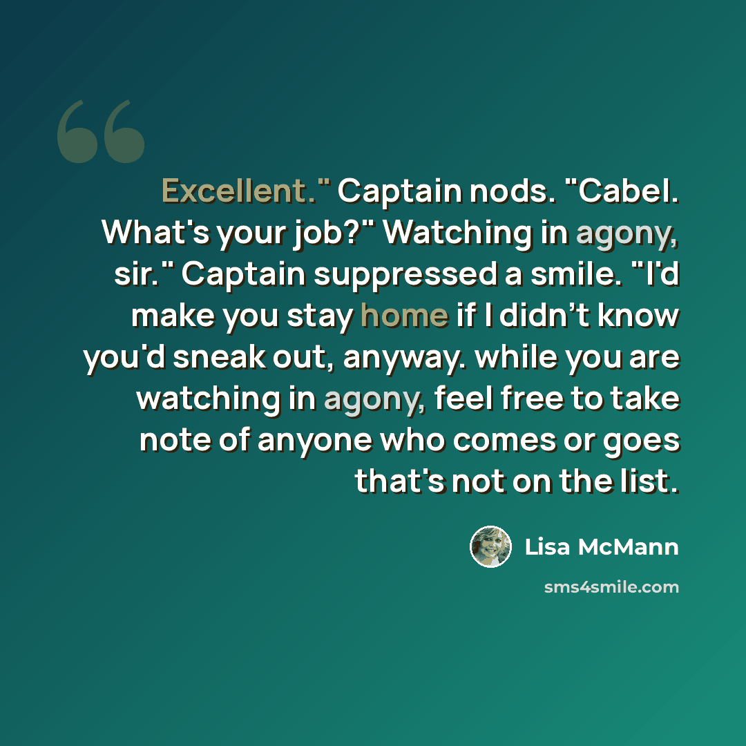 “Excellent." Captain nods. "Cabel. What's your job?" Watching in agony, sir." Captain suppressed a smile. "I'd make you stay home if I didn't know you'd sneak out, anyway. while you are watching in agony, feel free to take note of anyone who comes or goes that's not on the list.” quote by Lisa McMann
