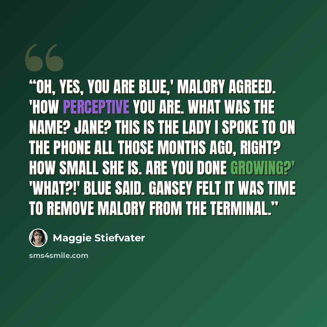 “Oh, yes, you are blue,' Malory agreed. 'How perceptive you are. What was the name? Jane? This is the lady I spoke to on the phone all those months ago, right? How small she is. Are you done growing?' 'What?!' Blue said. Gansey felt it was time to remove Malory from the terminal.” quote by Maggie Stiefvater