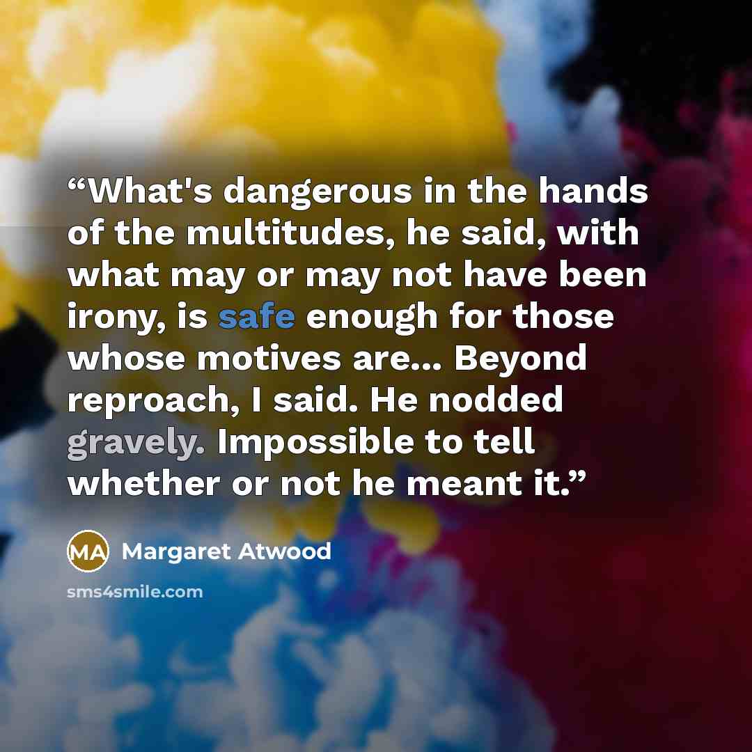 “What's dangerous in the hands of the multitudes, he said, with what may or may not have been irony, is safe enough for those whose motives are... Beyond reproach, I said. He nodded gravely. Impossible to tell whether or not he meant it.” quote by Margaret Atwood