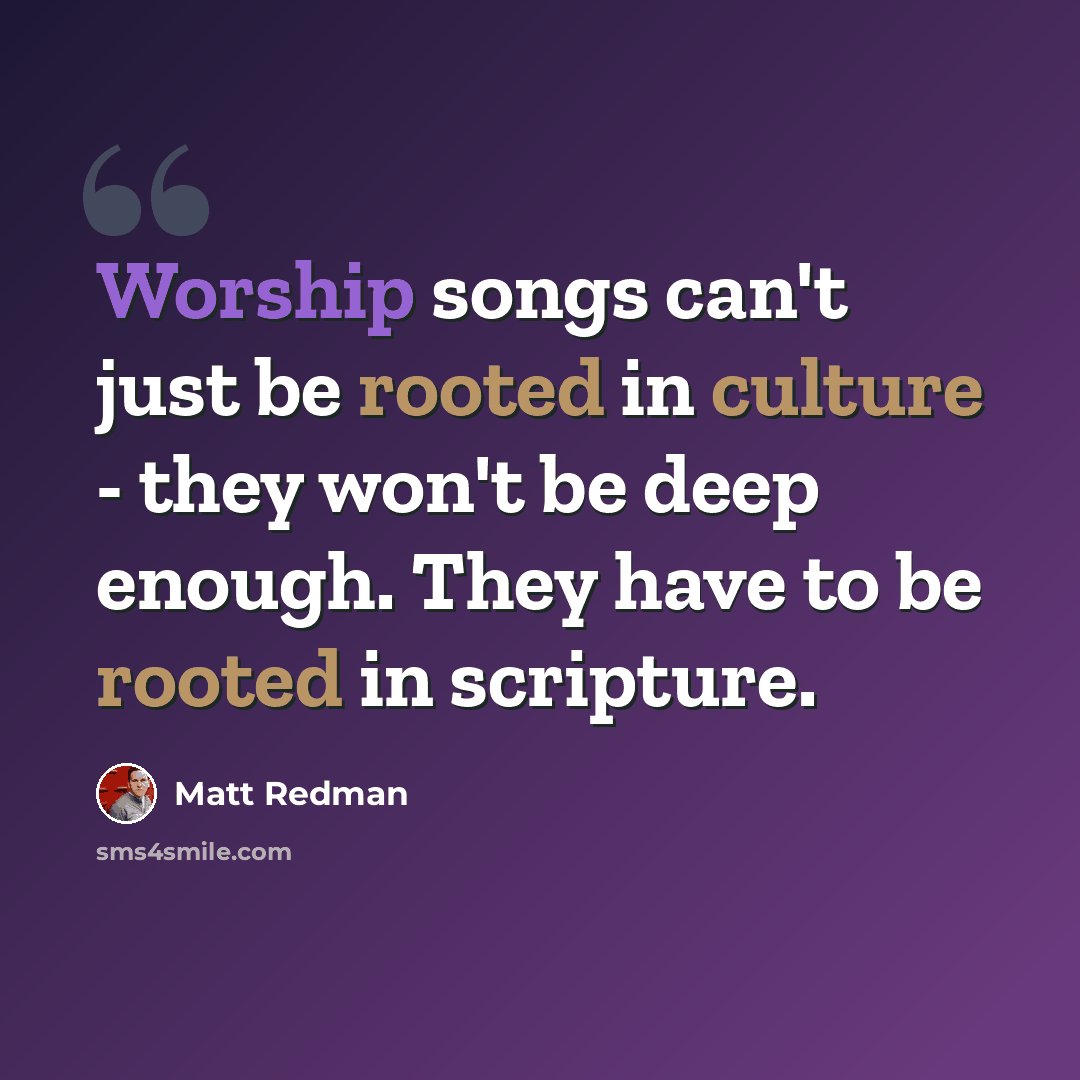 “Worship songs can't just be rooted in culture - they won't be deep enough. They have to be rooted in scripture.” quote by Matt Redman