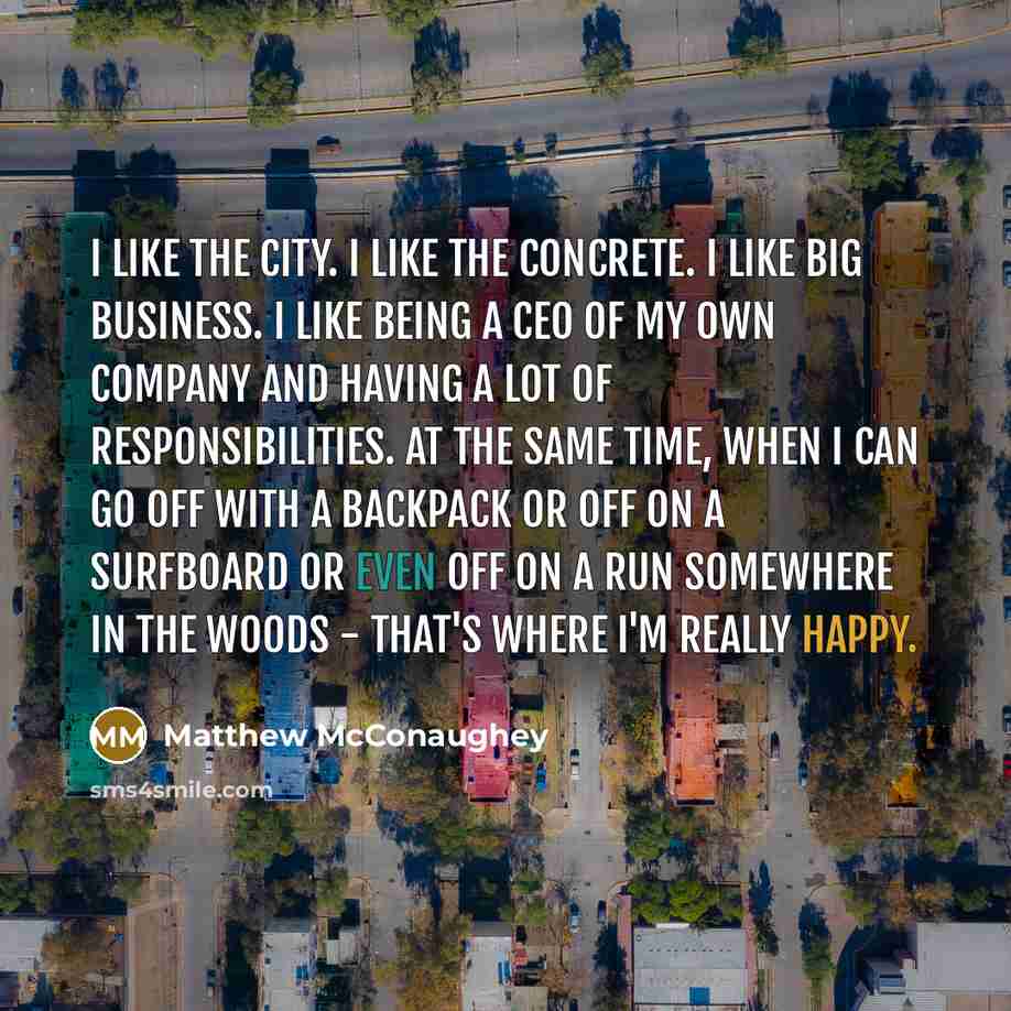 “I like the city. I like the concrete. I like big business. I like being a CEO of my own company and having a lot of responsibilities. At the same time, when I can go off with a backpack or off on a surfboard or even off on a run somewhere in the woods - that's where I'm really happy.” quote by Matthew McConaughey
