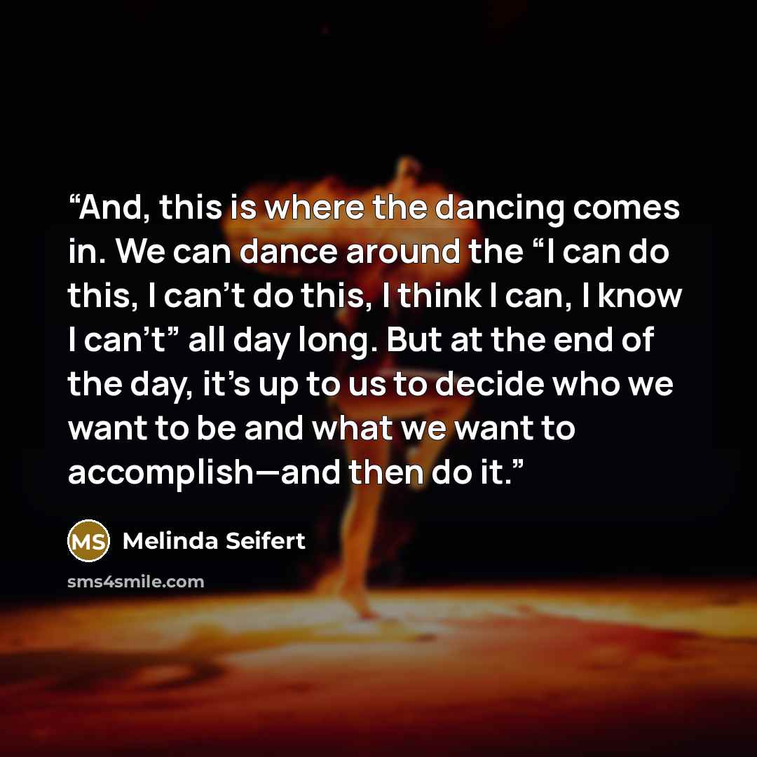 “And, this is where the dancing comes in. We can dance around the “I can do this, I can’t do this, I think I can, I know I can’t” all day long. But at the end of the day, it’s up to us to decide who we want to be and what we want to accomplish—and then do it.” quote by Melinda Seifert