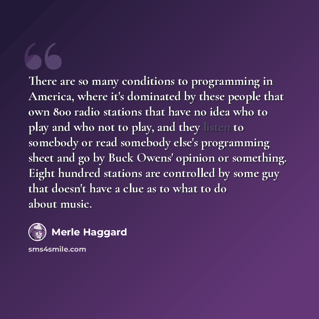 “There are so many conditions to programming in America, where it's dominated by these people that own 800 radio stations that have no idea who to play and who not to play, and they listen to somebody or read somebody else's programming sheet and go by Buck Owens' opinion or something. Eight…” quote by Merle Haggard