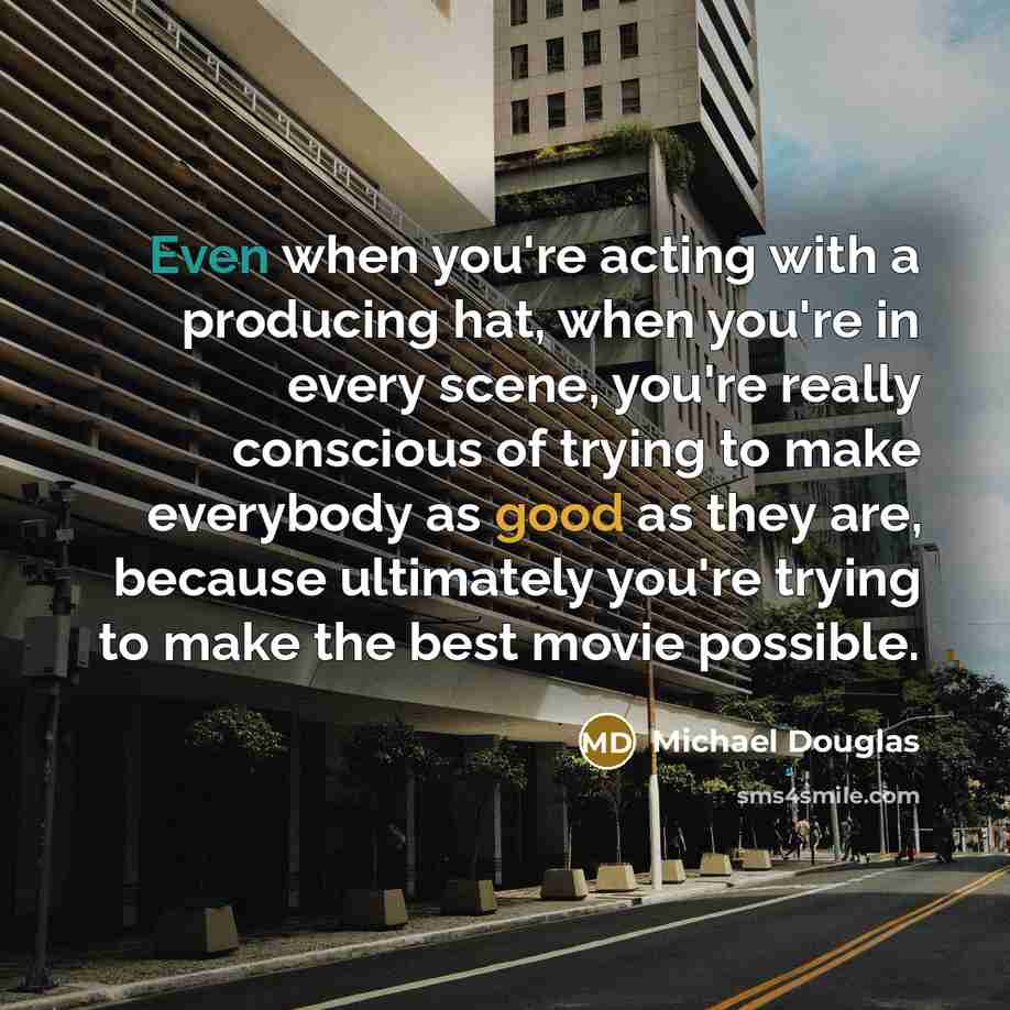 “Even when you're acting with a producing hat, when you're in every scene, you're really conscious of trying to make everybody as good as they are, because ultimately you're trying to make the best movie possible.” quote by Michael Douglas