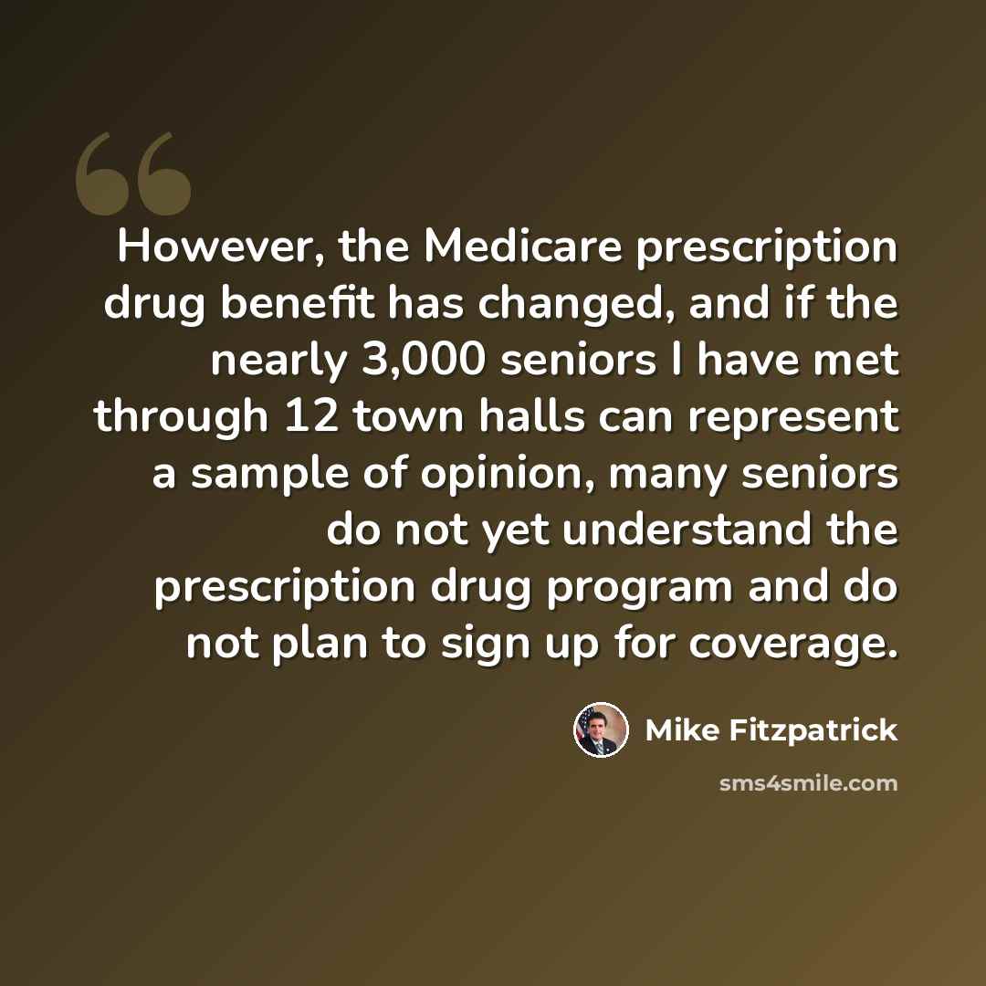 “However, the Medicare prescription drug benefit has changed, and if the nearly 3,000 seniors I have met through 12 town halls can represent a sample of opinion, many seniors do not yet understand the prescription drug program and do not plan to sign up for coverage.” quote by Mike Fitzpatrick