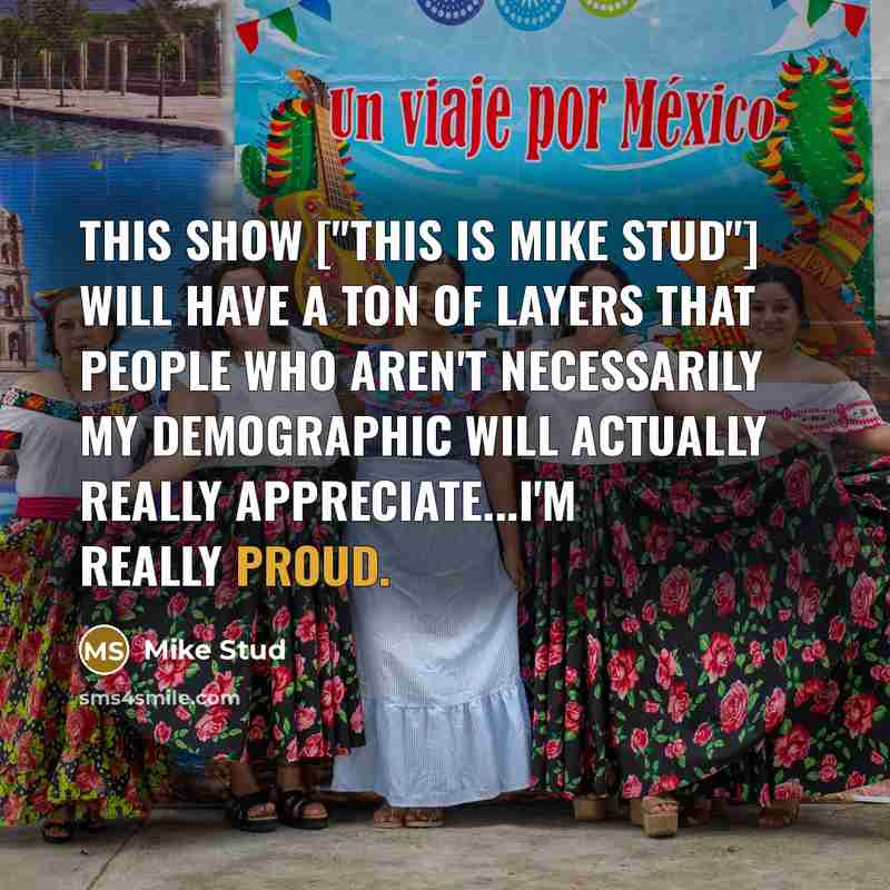 “This show ["This Is Mike Stud"] will have a ton of layers that people who aren't necessarily my demographic will actually really appreciate...I'm really proud.” quote by Mike Stud