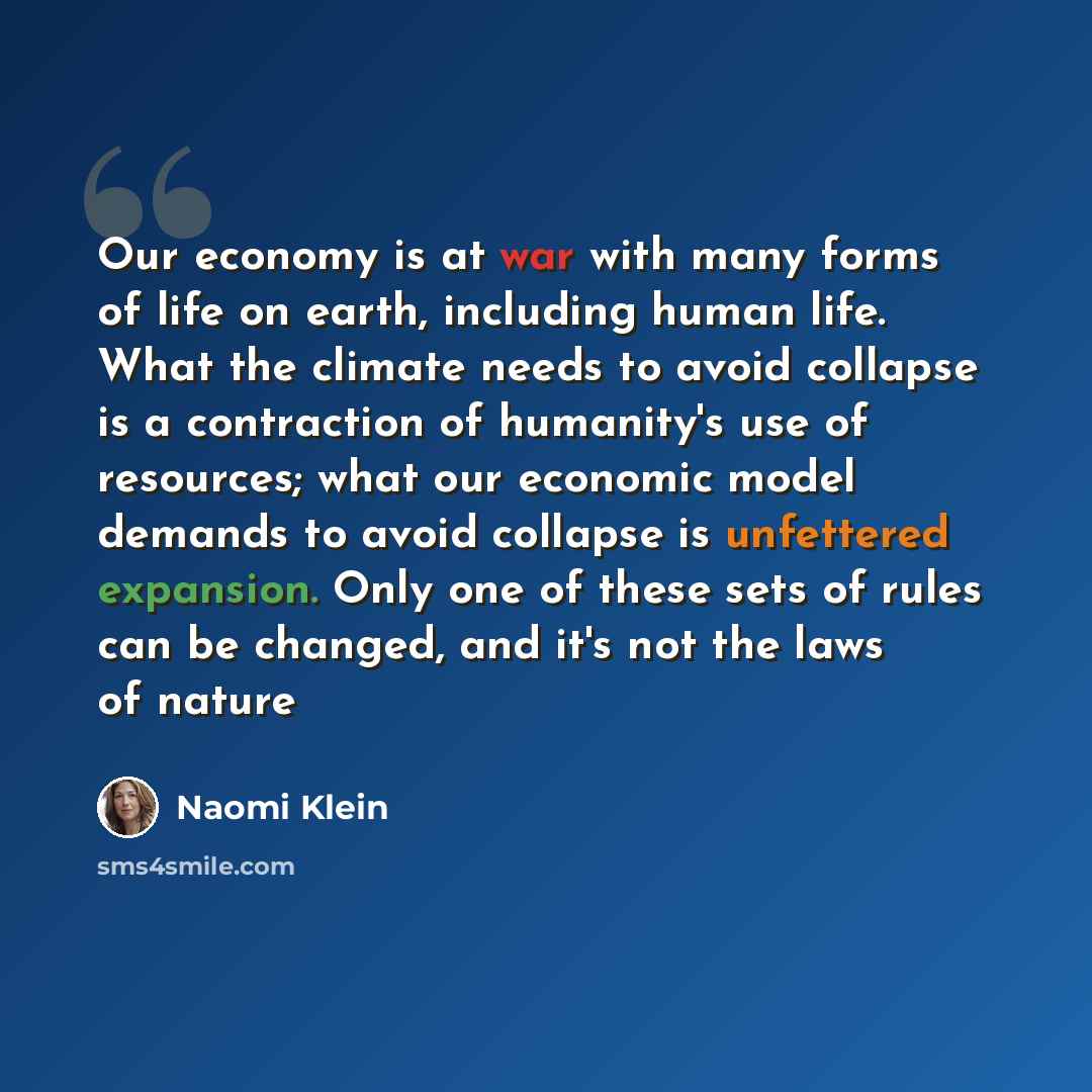 “Our economy is at war with many forms of life on earth, including human life. What the climate needs to avoid collapse is a contraction of humanity's use of resources; what our economic model demands to avoid collapse is unfettered expansion. Only one of these sets of rules can be changed, and…” quote by Naomi Klein