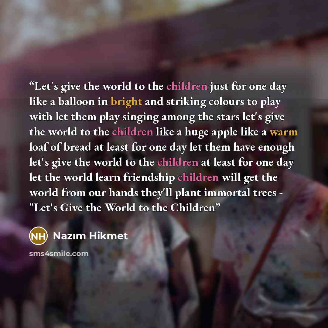 “Let's give the world to the children just for one day like a balloon in bright and striking colours to play with let them play singing among the stars let's give the world to the children like a huge apple like a warm loaf of bread at least for one day let them have enough let's give the world to…” quote by Nazim Hikmet
