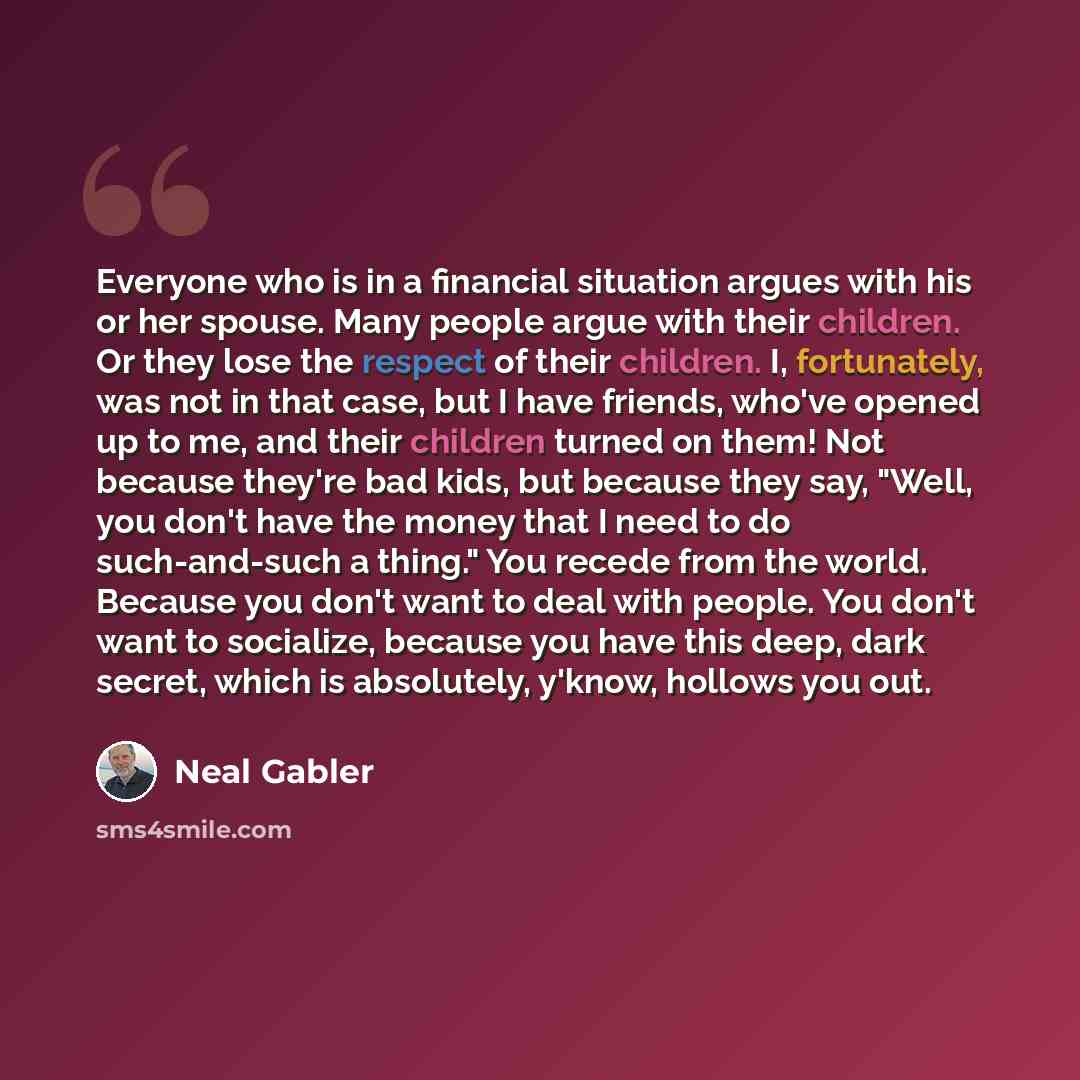 “Everyone who is in a financial situation argues with his or her spouse. Many people argue with their children. Or they lose the respect of their children. I, fortunately, was not in that case, but I have friends, who've opened up to me, and their children turned on them! Not because they're bad…” quote by Neal Gabler