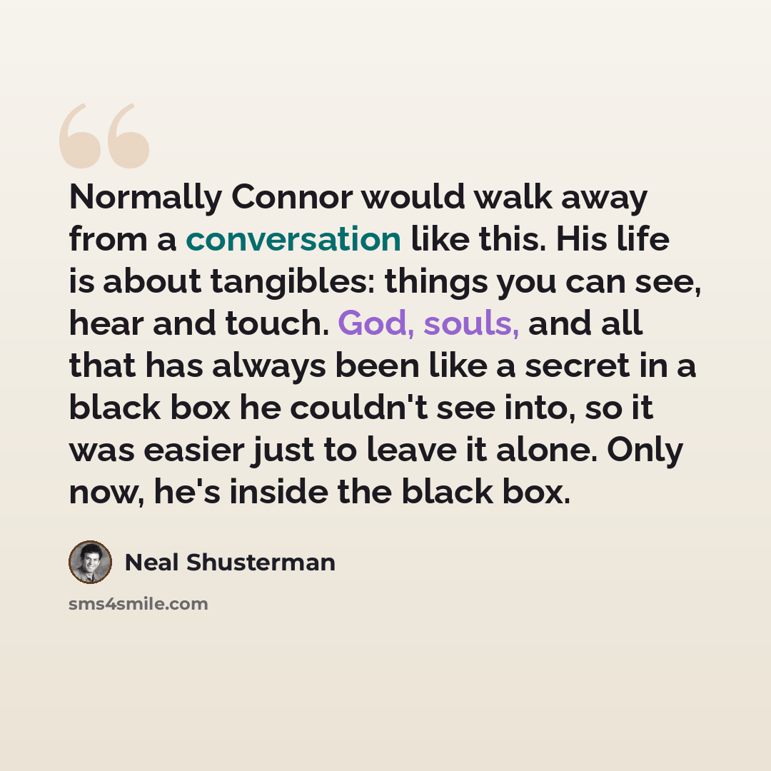 “Normally Connor would walk away from a conversation like this. His life is about tangibles: things you can see, hear and touch. God, souls, and all that has always been like a secret in a black box he couldn't see into, so it was easier just to leave it alone. Only now, he's inside the black box.” quote by Neal Shusterman