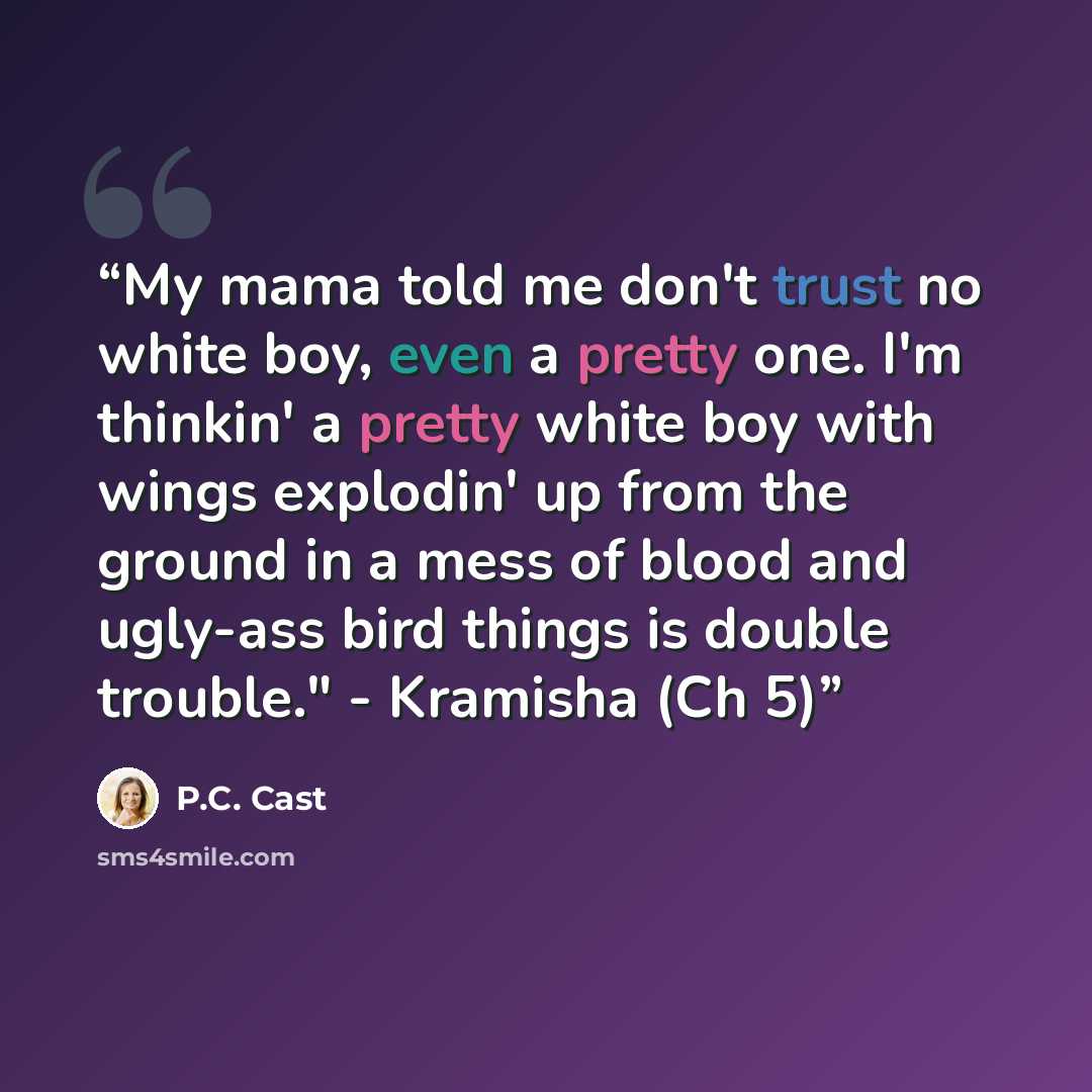 “My mama told me don't trust no white boy, even a pretty one. I'm thinkin' a pretty white boy with wings explodin' up from the ground in a mess of blood and ugly-ass bird things is double trouble." - Kramisha (Ch 5)” quote by P.C. Cast