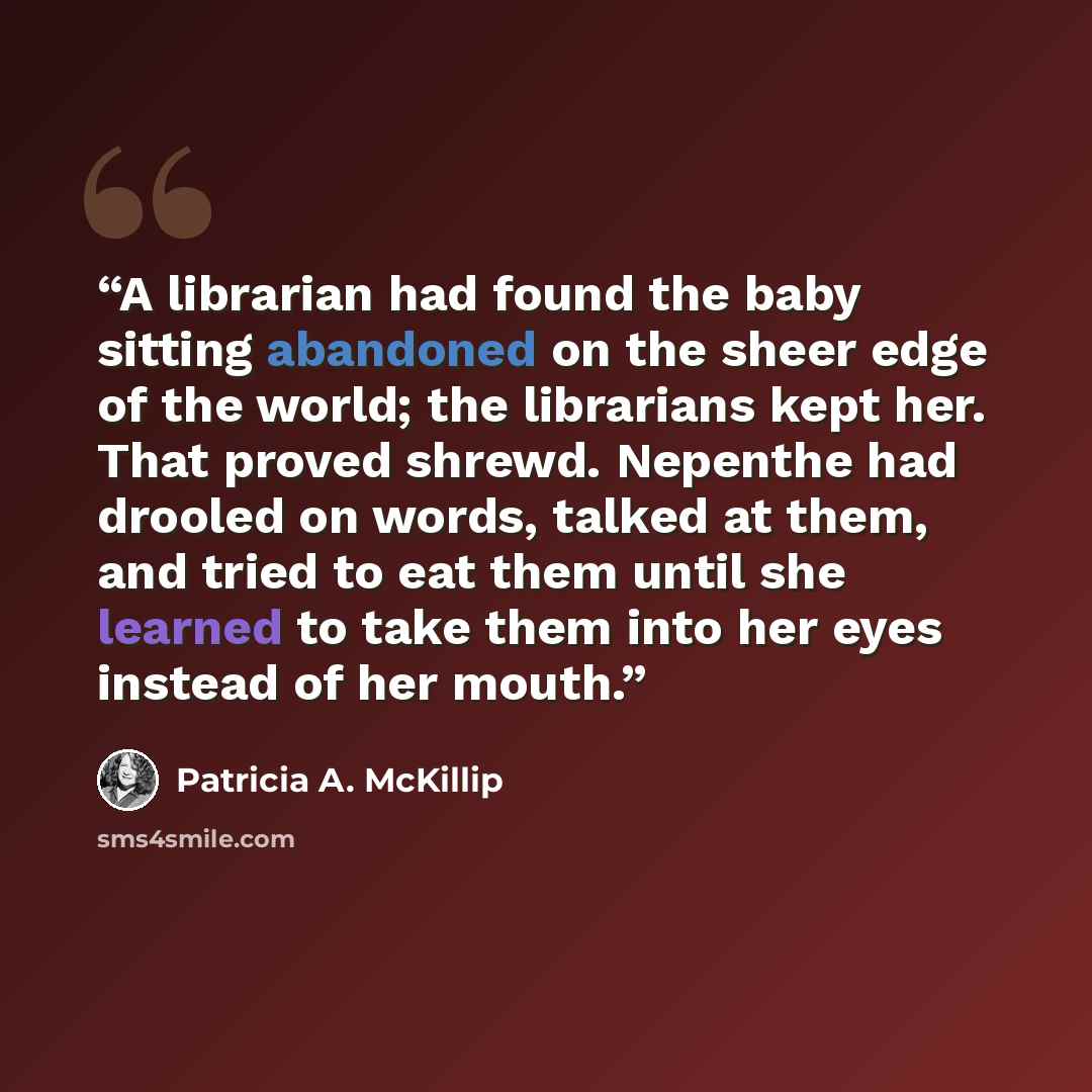 “A librarian had found the baby sitting abandoned on the sheer edge of the world; the librarians kept her. That proved shrewd. Nepenthe had drooled on words, talked at them, and tried to eat them until she learned to take them into her eyes instead of her mouth.” quote by Patricia A. McKillip
