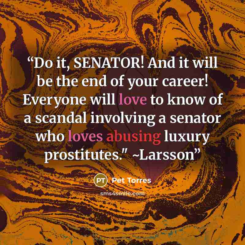 “Do it, SENATOR! And it will be the end of your career! Everyone will love to know of a scandal involving a senator who loves abusing luxury prostitutes." ~Larsson” quote by Pet TorreS