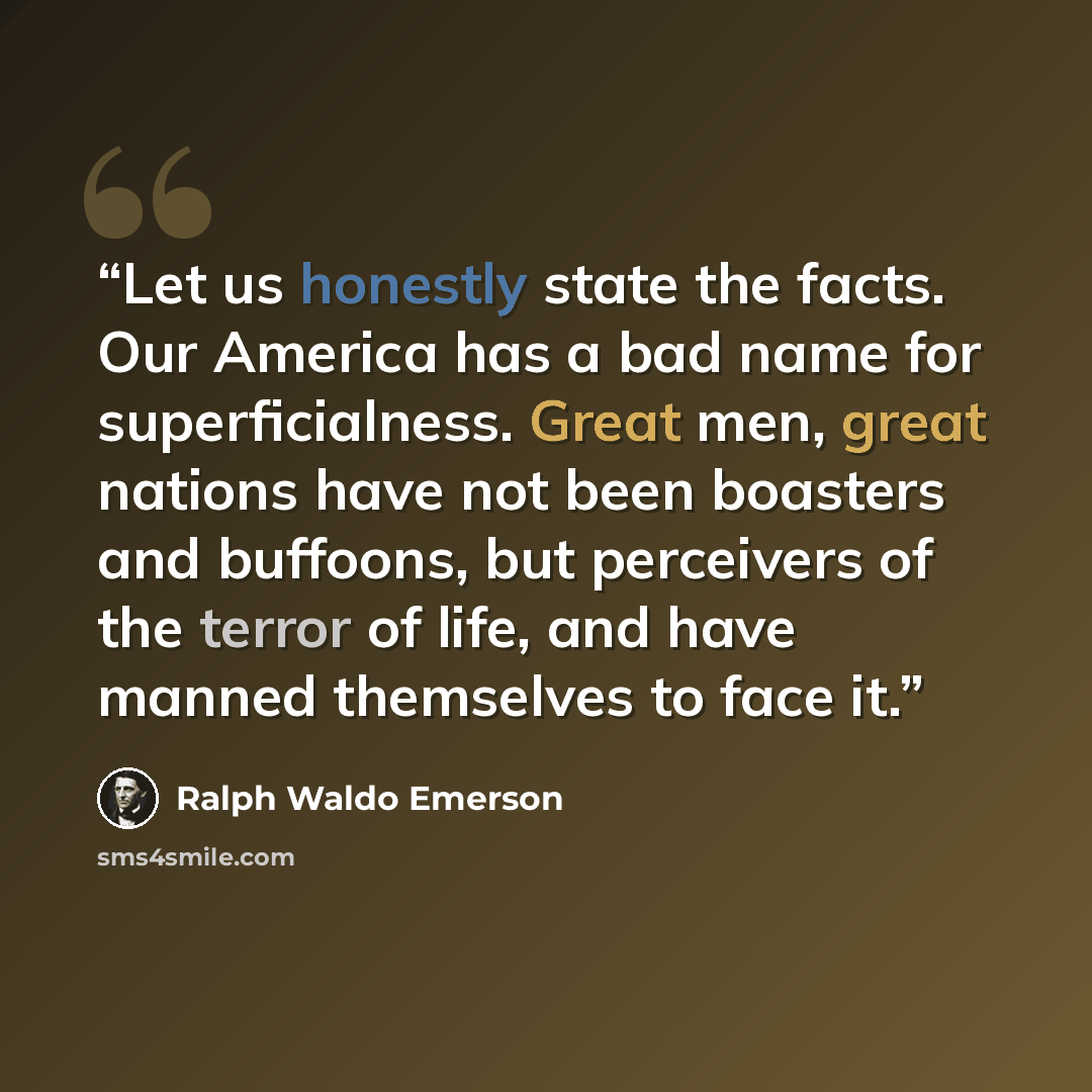 “Let us honestly state the facts. Our America has a bad name for superficialness. Great men, great nations have not been boasters and buffoons, but perceivers of the terror of life, and have manned themselves to face it.” quote by Ralph Waldo Emerson