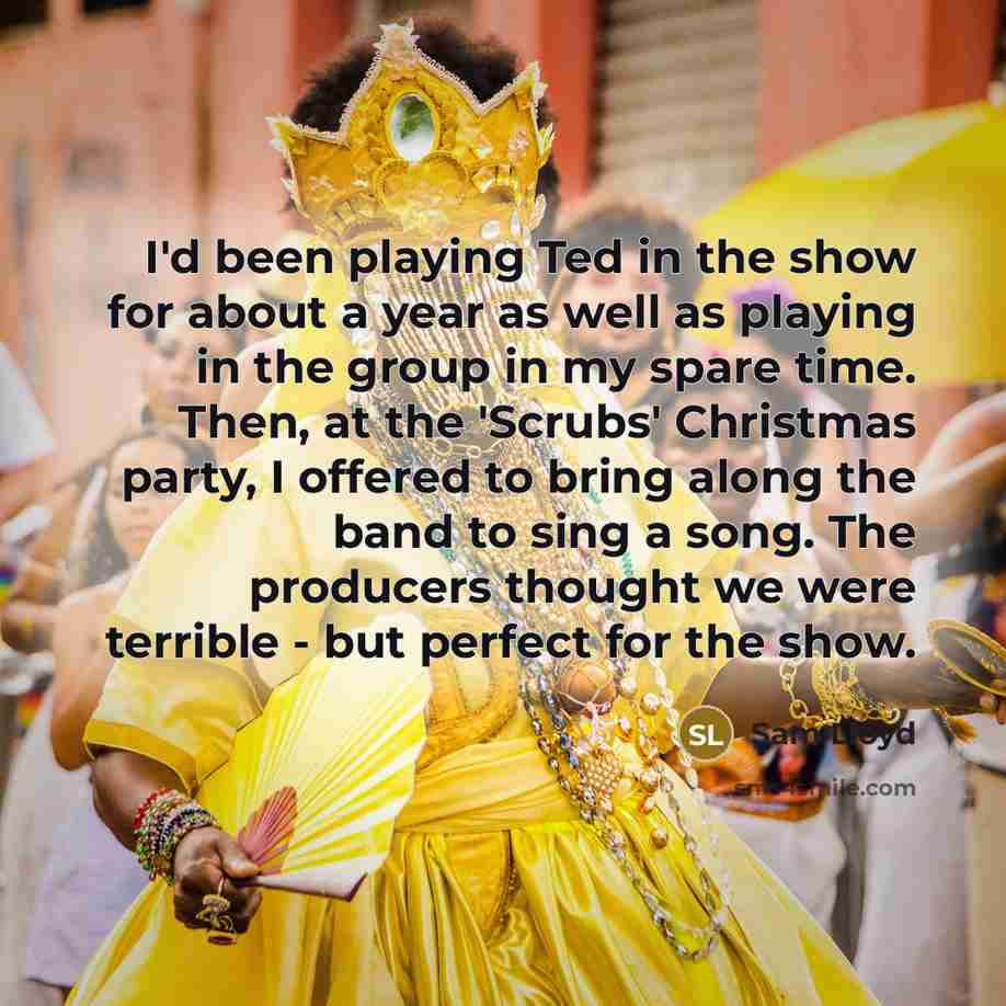“I'd been playing Ted in the show for about a year as well as playing in the group in my spare time. Then, at the 'Scrubs' Christmas party, I offered to bring along the band to sing a song. The producers thought we were terrible - but perfect for the show.” quote by Sam Lloyd