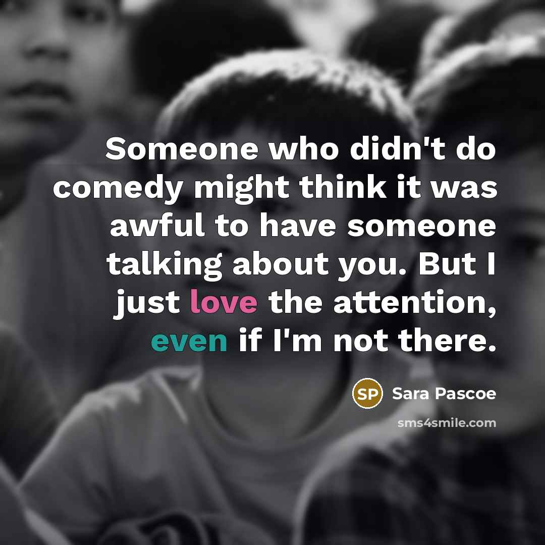 “Someone who didn't do comedy might think it was awful to have someone talking about you. But I just love the attention, even if I'm not there.” quote by Sara Pascoe