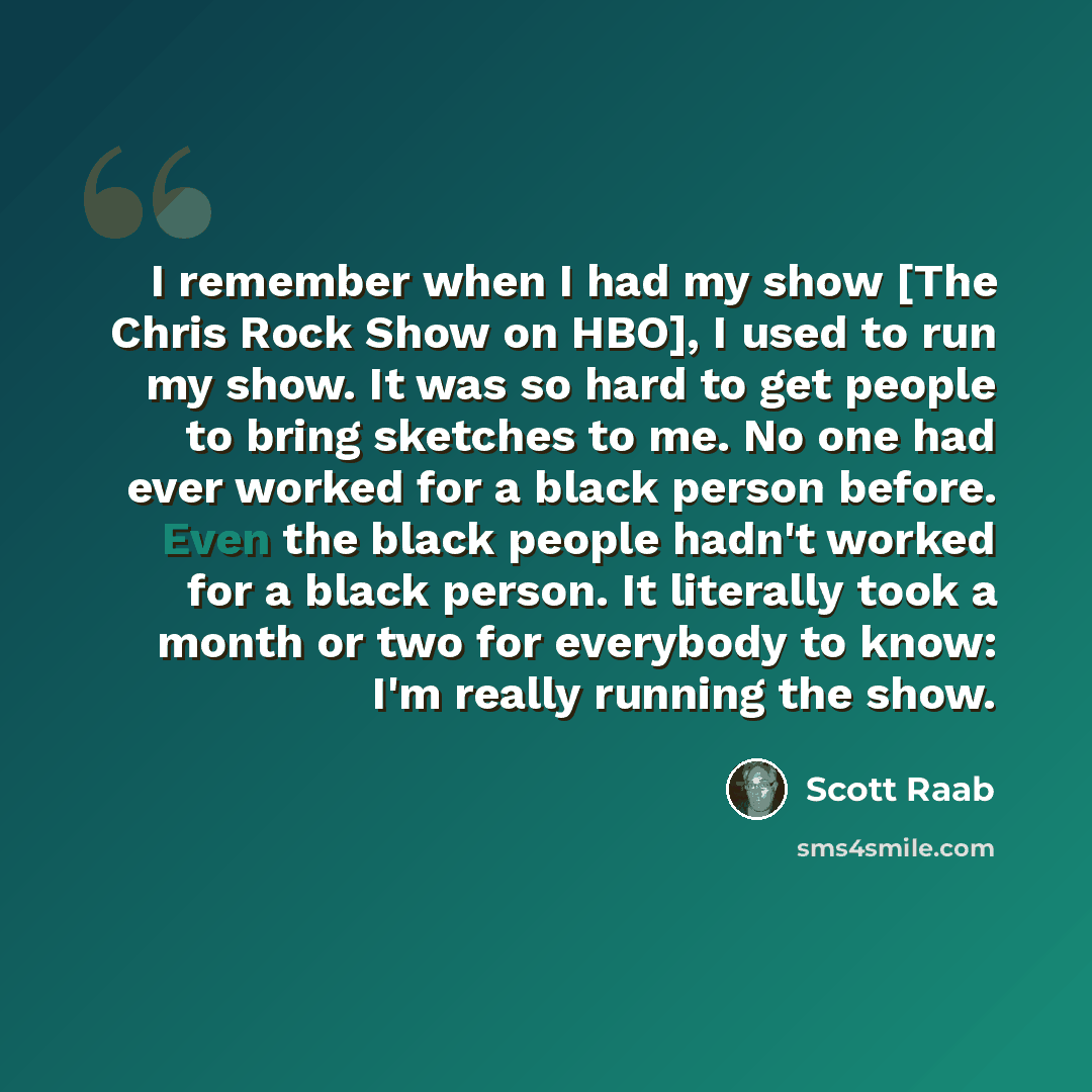 “I remember when I had my show [The Chris Rock Show on HBO], I used to run my show. It was so hard to get people to bring sketches to me. No one had ever worked for a black person before. Even the black people hadn't worked for a black person. It literally took a month or two for everybody to know…” quote by Scott Raab