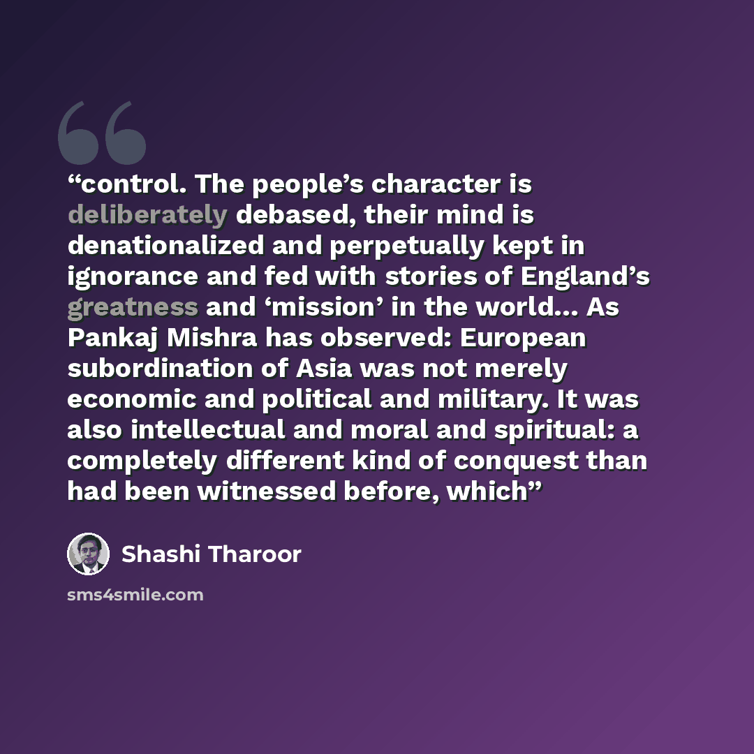 “control. The people’s character is deliberately debased, their mind is denationalized and perpetually kept in ignorance and fed with stories of England’s greatness and ‘mission’ in the world… As Pankaj Mishra has observed: European subordination of Asia was not merely economic and political and…” quote by Shashi Tharoor