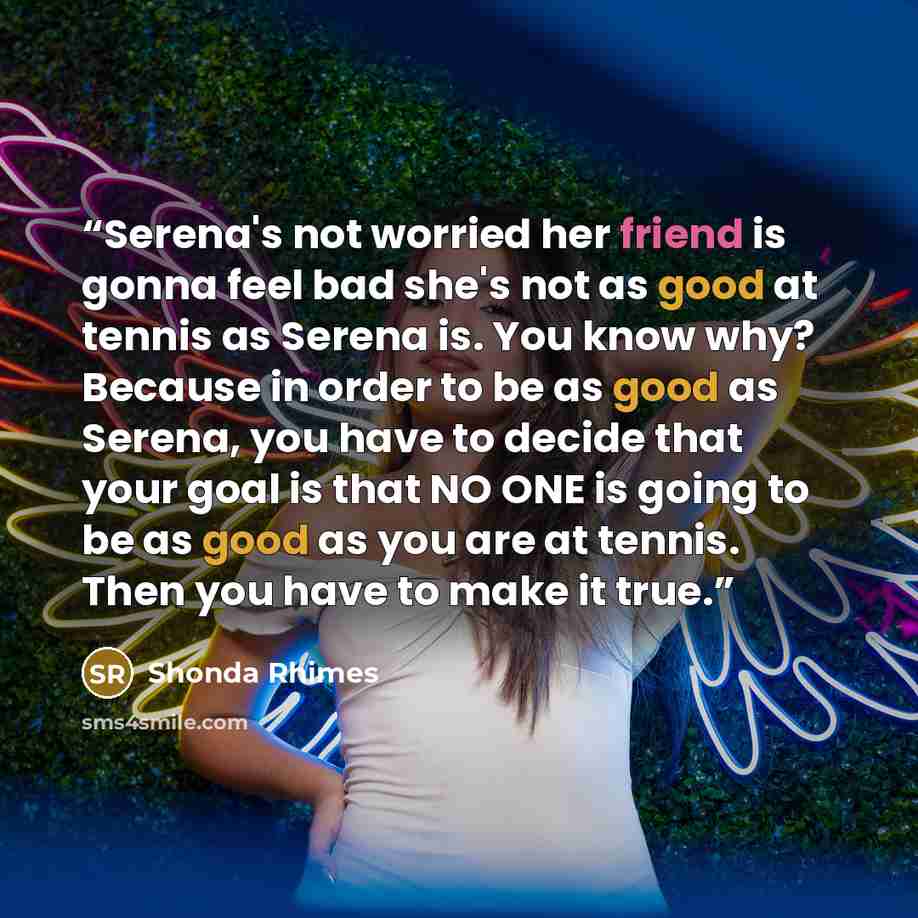 “Serena's not worried her friend is gonna feel bad she's not as good at tennis as Serena is. You know why? Because in order to be as good as Serena, you have to decide that your goal is that NO ONE is going to be as good as you are at tennis. Then you have to make it true.” quote by Shonda Rhimes
