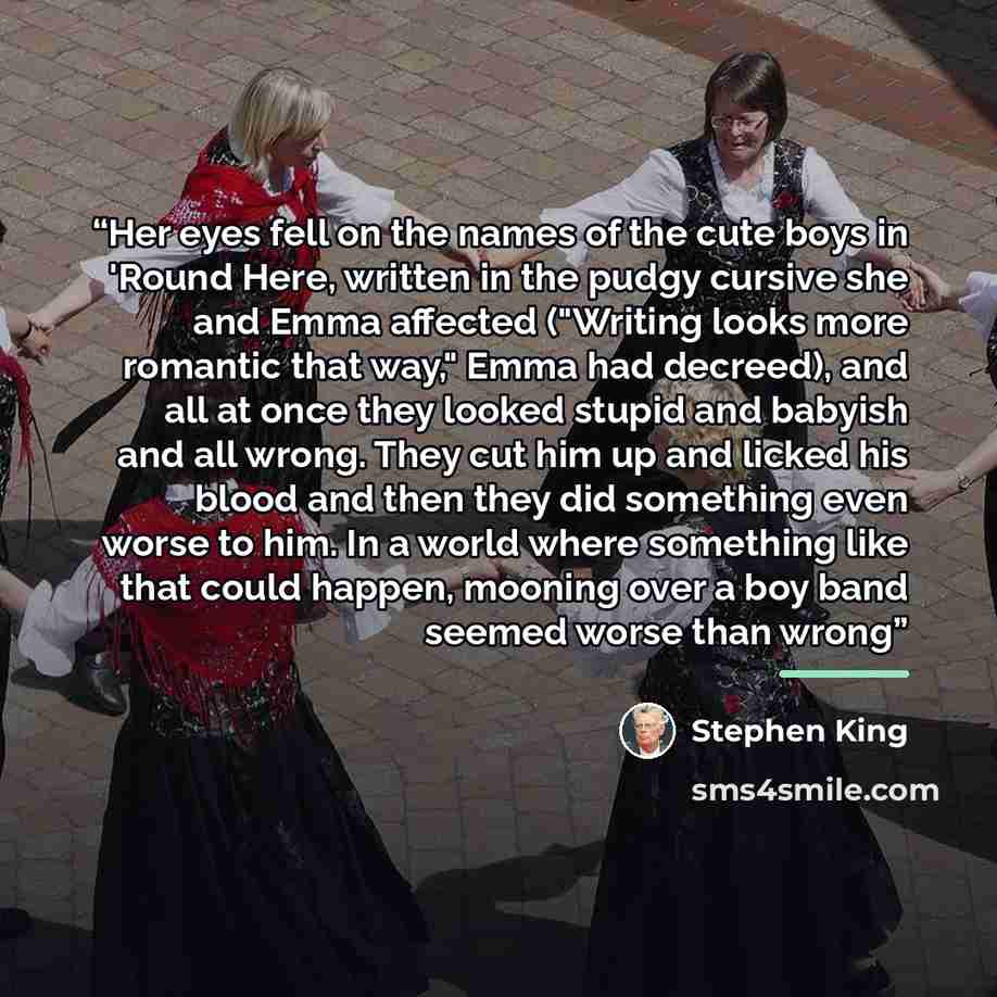 “Her eyes fell on the names of the cute boys in 'Round Here, written in the pudgy cursive she and Emma affected ("Writing looks more romantic that way," Emma had decreed), and all at once they looked stupid and babyish and all wrong. They cut him up and licked his blood and then they did something…” quote by Stephen King