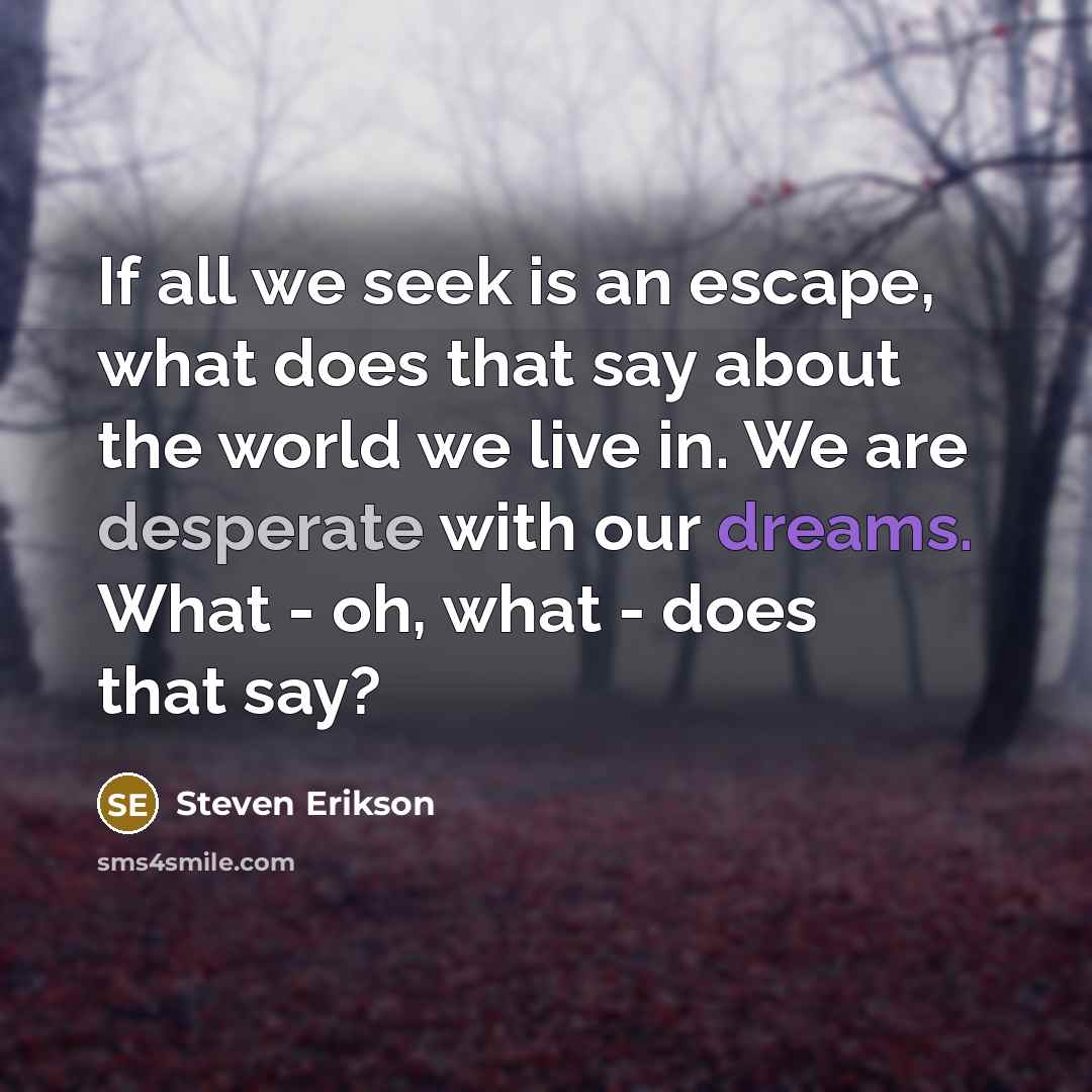 “If all we seek is an escape, what does that say about the world we live in. We are desperate with our dreams. What - oh, what - does that say?” quote by Steven Erikson