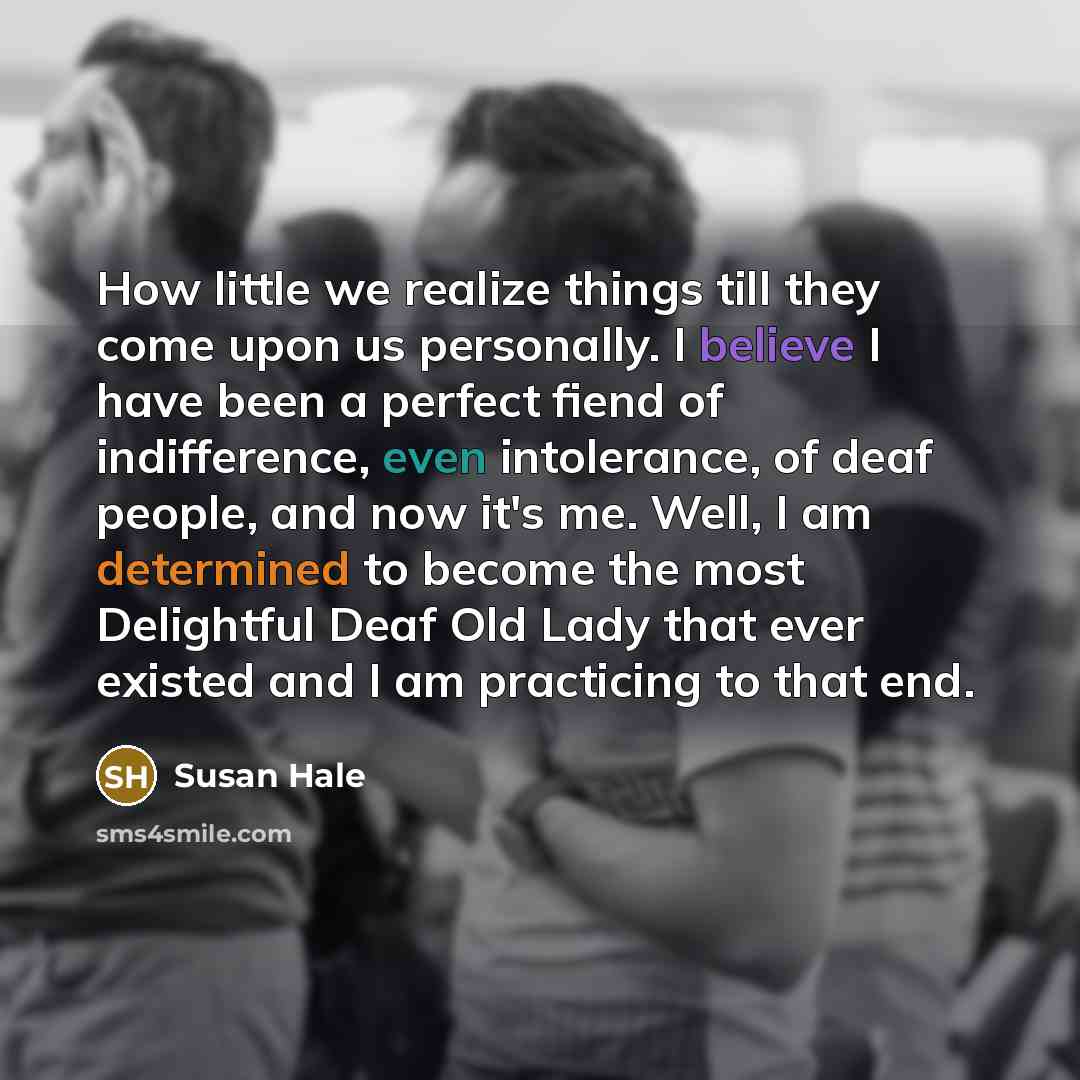 “How little we realize things till they come upon us personally. I believe I have been a perfect fiend of indifference, even intolerance, of deaf people, and now it's me. Well, I am determined to become the most Delightful Deaf Old Lady that ever existed and I am practicing to that end.” quote by Susan Hale