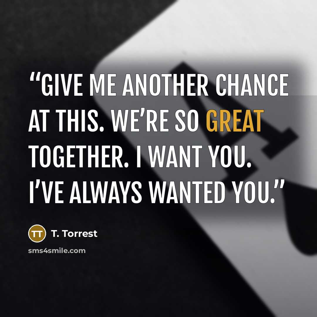 “Give me another chance at this. We’re so great together. I want you. I’ve always wanted you.” quote by T. Torrest