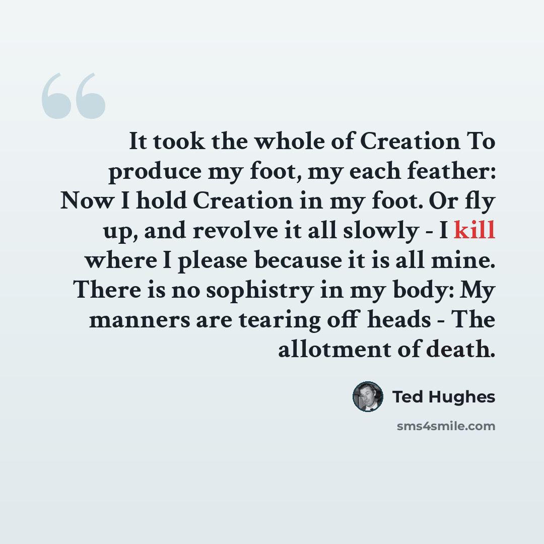 “It took the whole of Creation To produce my foot, my each feather: Now I hold Creation in my foot. Or fly up, and revolve it all slowly - I kill where I please because it is all mine. There is no sophistry in my body: My manners are tearing off heads - The allotment of death.” quote by Ted Hughes