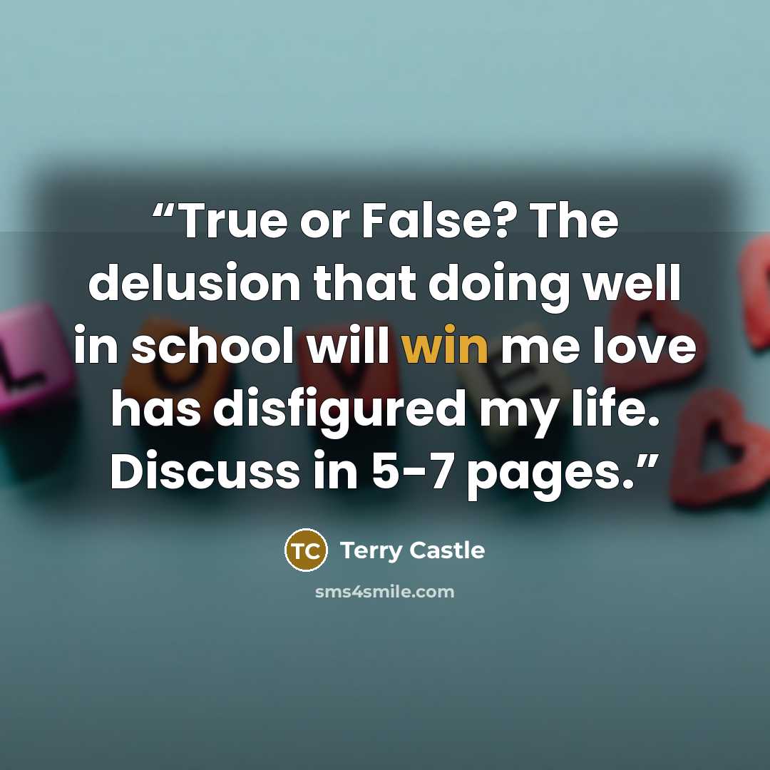 “True or False? The delusion that doing well in school will win me love has disfigured my life. Discuss in 5-7 pages.” quote by Terry Castle