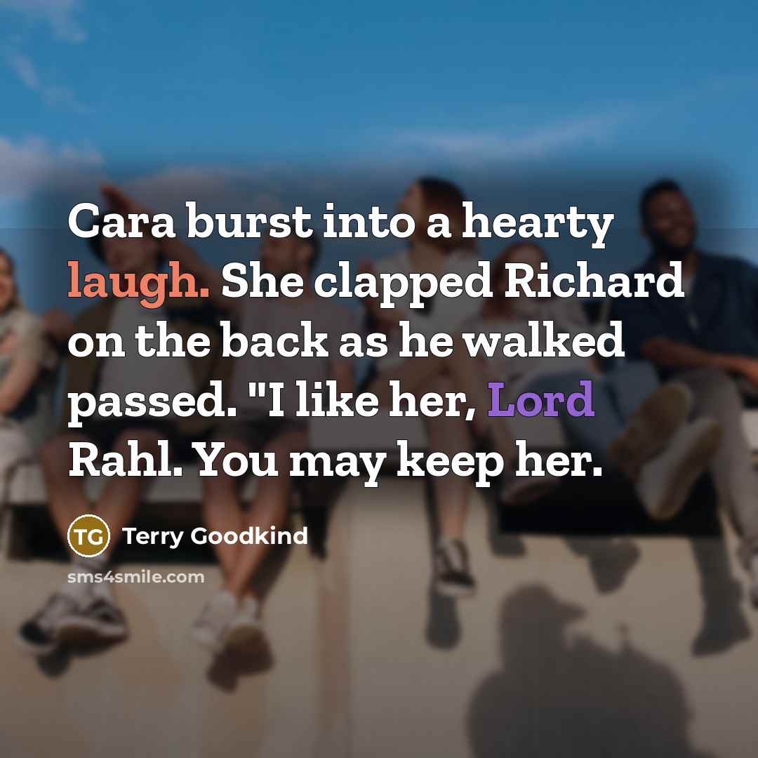 “Cara burst into a hearty laugh. She clapped Richard on the back as he walked passed. "I like her, Lord Rahl. You may keep her.” quote by Terry Goodkind