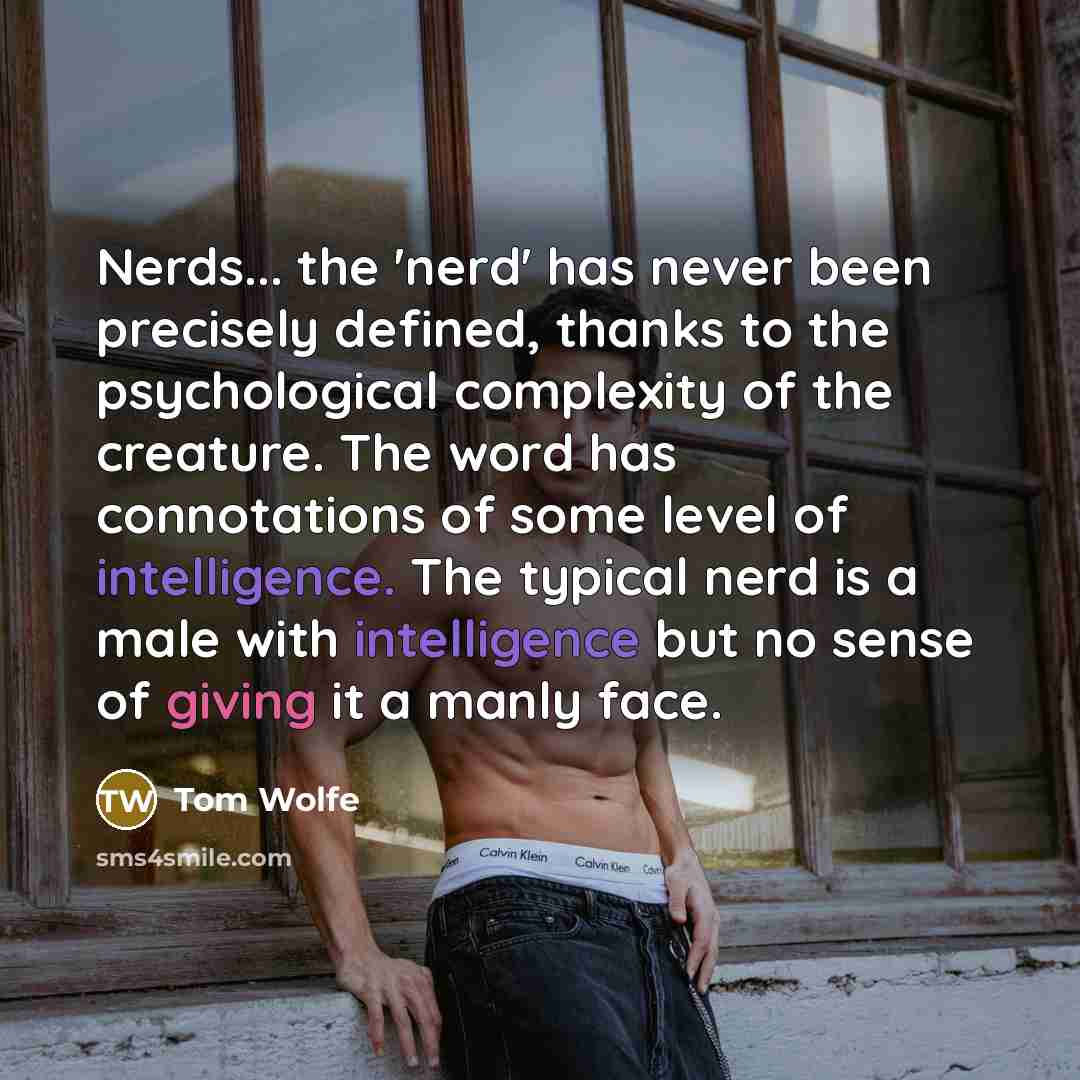 “Nerds... the 'nerd' has never been precisely defined, thanks to the psychological complexity of the creature. The word has connotations of some level of intelligence. The typical nerd is a male with intelligence but no sense of giving it a manly face.” quote by Tom Wolfe